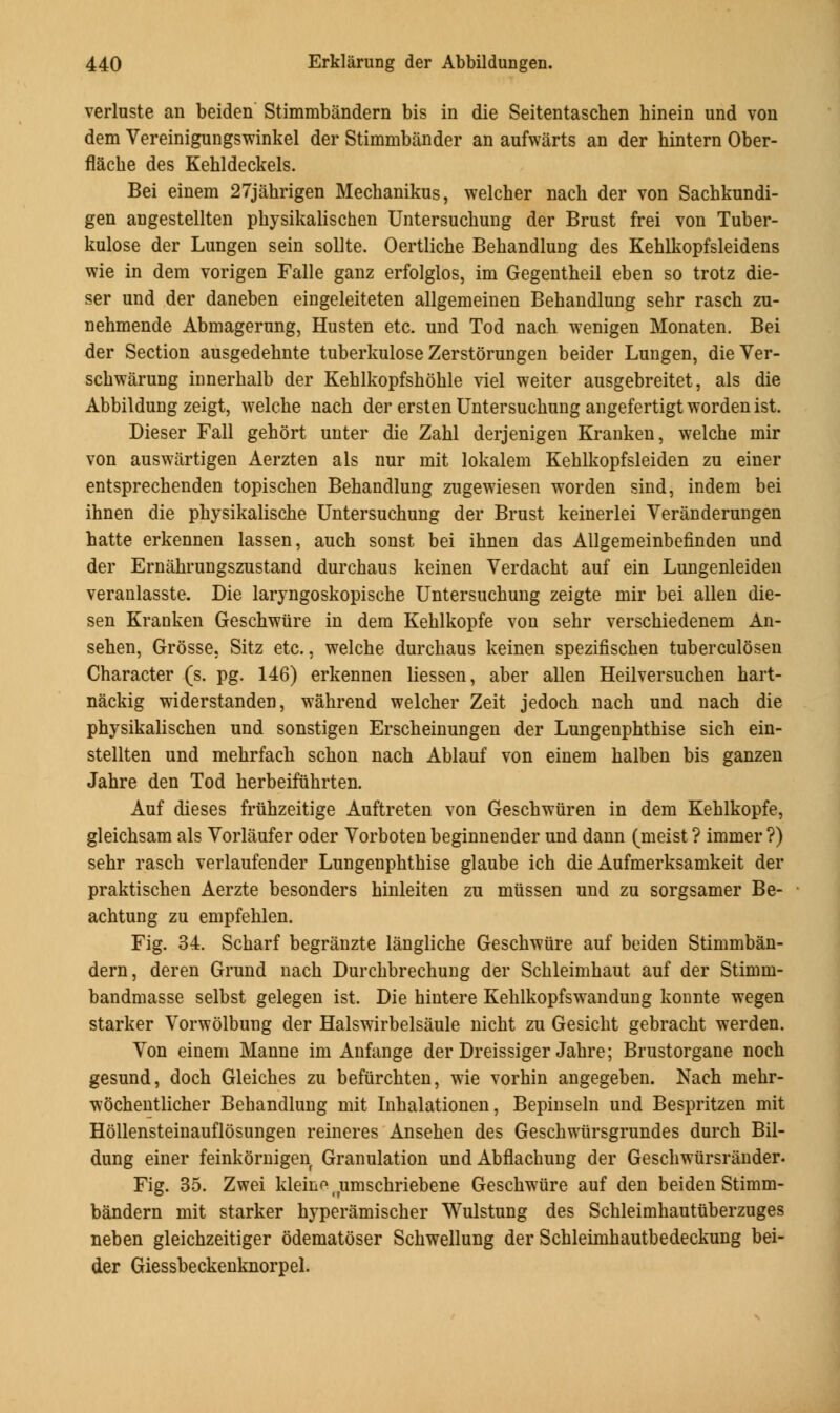 verluste an beiden Stimmbandern bis in die Seitentaschen hinein und von dem Vereinigungswinkel der Stimmbander an aufwarts an der hintern Ober- flacbe des Kehldeckels. Bei einem 27jahrigen Mecbanikus, welcher nach der von Sachkundi- gen angestellten physikalischen Untersucbung der Brust frei von Tuber- kulose der Lungen sein sollte. Oertliche Bebandlung des Keblkopfsleidens wie in dem vorigen Falle ganz erfolglos, im Gegentbeil eben so trotz die- ser und der daneben eingeleiteten allgemeinen Bebandlung sehr rascb zu- nebmende Abmagerung, Husten etc. und Tod nach wenigen Monaten. Bei der Section ausgedebnte tuberkulose Zerstorungen beider Lungen, dieVer- schwarung innerbalb der Kehlkopfshohle viel weiter ausgebreitet, als die Abbildung zeigt, welche nach der ersten Untersucbung angefertigt worden ist. Dieser Fall gehort unter die Zabl derjenigen Kranken, welcbe mir von auswartigen Aerzten als nur mit lokalem Kehlkopfsleiden zu einer entsprechenden topiscben Behandlung zugewiesen worden sind, indem bei ibnen die pbysikalische Untersuchung der Brust keinerlei Veranderungen batte erkennen lassen, aucb sonst bei ibnen das Allgemeinbefinden und der Ernahrungszustand durcbaus keinen Verdacbt auf ein Lungenleiden veranlasste. Die laryngoskopische Untersucbung zeigte mir bei alien die- sen Kranken Geschwiire in dem Kehlkopfe von sebr verscbiedenem An- seben, Grosse. Sitz etc., welcbe durcbaus keinen spezifischen tuberculosen Character (s. pg. 146) erkennen liessen, aber alien Heilversuchen hart- nackig widerstanden, wahrend welcher Zeit jedoch nach und nach die physikalischen und sonstigen Erscheinungen der Lungenphthise sich ein- stellten und mehrfach schon nach Ablauf von einem halben bis ganzen Jahre den Tod herbeifiihrten. Auf dieses friihzeitige Auftreten von Geschwiiren in dem Kehlkopfe, gleichsam als Vorlaufer oder Vorboten beginnender und dann (meist ? immer ?) sehr rasch verlaufender Lungenphthise glaube ich die Aufmerksamkeit der praktischen Aerzte besonders hinleiten zu mussen und zu sorgsamer Be- achtung zu empfehlen. Fig. 34. Scharf begranzte langliche Geschwiire auf beiden Stimmban- dern, deren Grund nach Durchbrechung der Schleimhaut auf der Stimm- bandmasse selbst gelegen ist. Die hintere Kehlkopfswandung konnte wegen starker Vorwolbung der Halswirbelsaule nicht zu Gesicht gebracht werden. Von einem Manne im Anfange der Dreissiger Jahre; Brustorgane noch gesund, doch Gleiches zu befurchten, wie vorhin angegeben. Nach mehr- wochentlicher Behandlung mit Inhalationen, Bepinseln und Bespritzen mit Hollensteinauflosungen reineres Ansehen des Geschwiirsgrundes durch Bil- dung einer feinkornigen Granulation und Abflacbung der Geschwursrander. Fig. 35. Zwei kleinoirumschriebene Geschwiire auf den beiden Stimm- bandern mit starker hyperamischer Wulstung des Schleimhautuberzuges neben gleichzeitiger odematoser Schwellung der Schleimhautbedeckung bei- der Giessbeckenknorpel.
