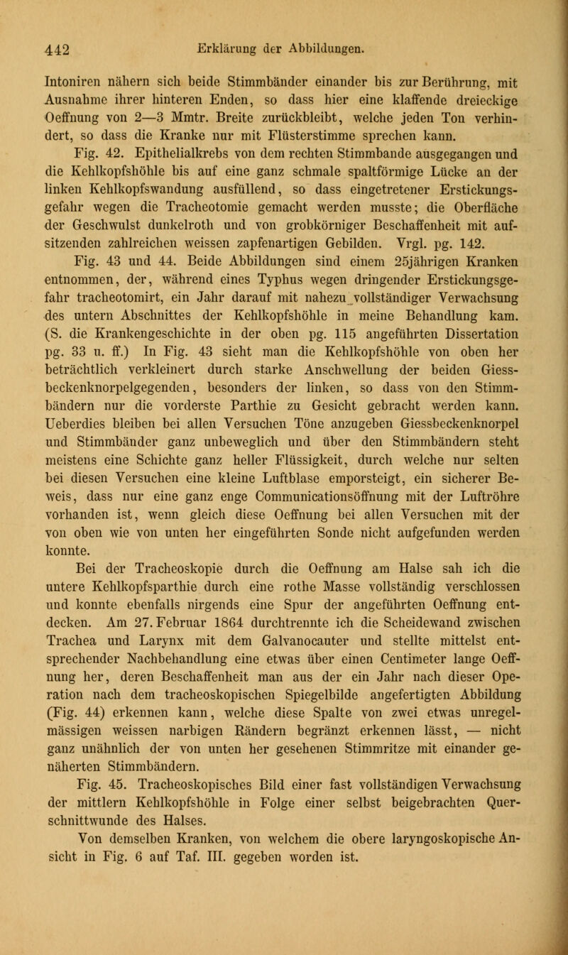 Intoniren nahern sich beide Stimmbander einander bis zur Beruhrung, mit Ausnahme ihrer hinteren Enden, so dass hier eine klaffende dreieckige Oeffnung von 2—3 Mmtr. Breite zuruckbleibt, welche jeden Ton verhin- dert, so dass die Kranke nur mit Flusterstimme sprechen kann. Fig. 42. Epithelialkrebs von dem rechten Stimmbande ausgegangen und die Kehlkopfshohle bis auf eine ganz schmale spaltformige Liicke an der linken Kehlkopfswandung ausfiillend, so dass eingetretener Erstickungs- gefahr wegen die Tracheotomie gemacht werden musste; die Oberflache der Geschwulst dunkelroth und von grobkorniger Beschaffenheit mit auf- sitzenden zahlreichen weissen zapfenartigen Gebilden. Vrgl. pg. 142. Fig. 43 und 44. Beide Abbildungen sind einem 25jahrigen Kranken entnommen, der, wahrend eines Typhus wegen dringender Erstickungsge- fahr tracheotomirt, ein Jahr darauf mit nahezu vollstandiger Verwachsung des untern Abschnittes der Kehlkopfshohle in meine Behandlung kam. (S. die Krankengeschichte in der oben pg. 115 angefuhrten Dissertation pg. 33 u. if.) In Fig. 43 sieht man die Kehlkopfshoble von oben her betrachtlich verkleinert durch starke Anschwellung der beiden Giess- beckenknorpelgegenden, besonders der linken, so dass von den Stimm- bandern nur die vorderste Parthie zu Gesicht gebracht werden kann. Ueberdies bleiben bei alien Versuchen Tone anzugeben Giessbeckenknorpel und Stimmbander ganz unbeweglich und uber den Stimmbandern steht meistens eine Schichte ganz heller Flussigkeit, durch welche nur selten bei diesen Versuchen eine kleine Luftblase emporsteigt, ein sicherer Be- weis, dass nur eine ganz enge Communicationsoffnung mit der Luftrohre vorhanden ist, wenn gleich diese Oeffnung bei alien Versuchen mit der von oben wie von unten her eingefuhrten Sonde nicht aufgefunden werden konnte. Bei der Tracheoskopie durch die Oeffnung am Halse sah ich die untere Kehlkopfsparthie durch eine rothe Masse vollstandig verschlossen und konnte ebenfalls nirgends eine Spur der angefuhrten Oeffnung ent- decken. Am 27. Februar 1864 durchtrennte ich die Scheidewand zwischen Trachea und Larynx mit dem Galvanocauter und stellte mittelst ent- sprechender Nachbehandlung eine etwas tiber einen Centimeter lange Oeff- nung her, deren Beschaffenheit man aus der ein Jahr nach dieser Ope- ration nach dem tracheoskopischen Spiegelbilde angefertigten Abbildung (Fig. 44) erkennen kann, welche diese Spalte von zwei etwas unregel- massigen weissen narbigen Randern begranzt erkennen lasst, — nicht ganz unahnlich der von unten her gesehenen Stimmritze mit einander ge- naherten Stimmbandern. Fig. 45. Tracheoskopisches Bild einer fast vollstandigen Verwachsung der mittlern Kehlkopfshohle in Folge einer selbst beigebrachten Quer- schnittwunde des Halses. Von demselben Kranken, von welchem die obere laryngoskopische An- sicht in Fig. 6 auf Taf. III. gegeben worden ist.