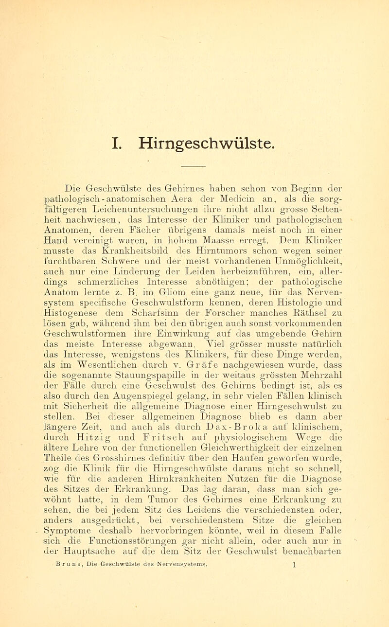 Die Geschwülste des Gehirnes haben schon von Beginn der pathologisch - anatomischen Äera der Medicin an, als die sorg- fältigeren Leichenuntersuchungen ihre nicht allzu grosse Selten- heit nachwiesen, das Interesse der Kliniker und pathologischen Anatomen, deren Fächer übrigens damals meist noch in einer Hand vereinigt waren, in hohem Maasse erregt. Dem Kliniker musste das Krankheitsbild des Hirntumors schon wegen seiner furchtbaren Schwere und der meist vorhandenen Unmöglichkeit, auch nur eine Linderung der Leiden herbeizuführen, ein, aller- dings schmerzliches Interesse abnöthigen; der pathologische Anatom lernte z. B. im Gliom eine ganz neue, für das Nerven- system specifische Geschwulstform kennen, deren Histologie und Histogenese dem Scharfsinn der Forscher manches Räthsel zu lösen gab, während ihm bei den übrigen auch sonst vorkommenden Geschwulstformen ihre Einwirkung auf das umgebende Gehirn das meiste Interesse abgewann. Viel grösser musste natürlich das Interesse, wenigstens des Klinikers, für diese Dinge werden, als im Wesentlichen durch v. Gräfe nachgewiesen wurde, dass die sogenannte Stauungspapille in der weitaus grössten Mehrzahl der Fälle durch eine Geschwulst des Gehirns bedingt ist, als es also durch den Augenspiegel gelang, in sehr vielen Fällen klinisch mit Sicherheit die allgemeine Diagnose einer Hirngeschwulst zu stellen. Bei dieser allgemeinen Diagnose blieb es dann aber längere Zeit, und auch als durch Dax-Broka auf klinischem, durch Hitzig und F ritsch auf physiologischem Wege die ältere Lehre von der functionellen Gleichwerthigkeit der einzelnen Theile des Grosshirnes definitiv über den Haufen geworfen wurde, zog die Klinik für die Hirngeschwülste daraus nicht so schnell, wie für die anderen Hirnkrankheiten Nutzen für die Diagnose des Sitzes der Erkrankung. Das lag daran, dass man sich ge- wöhnt hatte, in dem Tumor des Gehirnes eine Erkrankung zu sehen, die bei jedem Sitz des Leidens die verschiedensten oder, anders ausgedrückt, bei verschiedenstem Sitze die gleichen Symptome deshalb hervorbringen könnte, weil in diesem Falle sich die Functionsstörungen gar nicht allein, oder auch nur in der Hauptsache auf die dem Sitz der Geschwulst benachbarten Bruns, Die Geschwülste des Nervensystems. 1