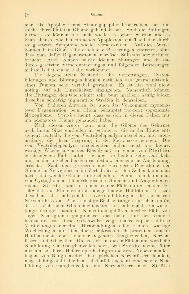 man als Apoplexie mit Stauungspapille besehrieben hat, um solche durchbluteten Gliome gehandelt hat. Sind die Blutungen kleiner, so können sie auch wieder resorbirt werden und es kann ebenso, wie bei einfachen Apoplexien, ein Theil der durch sie gesetzten Symptome wieder verschwinden. Auf diese Weise können beim Gliom sehr erhebliche Besserungen eintreten, ohne dass man dafür Regenerationen nervöser Substanz anzunehmen braucht. Auch können solche kleinen Blutungen und die da- durch gesetzten Verschlimmerungen und folgenden Besserungen mehrmals bei einem Falle vorkommen. Die degenerativen Zustände: die Verfettungen, Cysten- bildungen und Blutungen können natürlich das Querschnittsbild eines Tumors sehr variabel gestalten. Es ist hier wohl nicht nöthig, auf alle Einzelheiten einzugehen. Namentlich können alte Blutungen den Querschnitt sehr bunt machen: häutig bilden dieselben schiefrig pigmentirte Streifen in demselben. Von früheren Autoren ist auch das Vorkommen myxoma- töser Degeneration beim Gliom behauptet worden: sogenannte Myxogiiome. Ströbe meint, dass es sich in diesen Fällen nur um ödematöse Gliome gehandelt habe. Nach diesem Autor kann man die Gliome des Gehirnes nach ihrem Sitze eintheilen in periphere, die in der Rinde ent- stehen; centrale, die vom Ventrikelependym ausgehen, und inter- mediäre, die ihren Ursprung in der Markmasse nehmen. Die vom Ventrikelependym ausgehenden bilden meist nur kleine, warzige Wucherungen des Ependyms; in einem von Pfeiffer beschriebenen Falle hatten sie aber in beiden Seitenventrikeln und in der umgebenden Gehirnsubstanz eine enorme Ausdehnung erreicht. Nach dem grösseren oder geringeren Reichthume der Gliome an Nervenfasern im Verhältnis« zu den Zellen kann man harte und weiche Gliome unterscheiden. Schliesslich kann man von Cystogliomen, hämorrhagischen Gliomen und Angiogliomen reden. Ströbe fand in einem seiner Fälle mitten in der Ge- schwulst mit Flimmerepithel ausgekleidete Hohlräume: er sah dieselben als embryonale Divertikelbildungcn des primären Nervenrohres an. Auch sonstige Beobachtungen sprechen dafür, dass es sich beim Gliom nicht selten um embryonale Entwicke- lungsstörungen handelt. Namentlich gehören hierher Fälle von sogen. Neuroglioma ganglionare, das bisher nur bei Kindern beobachtet ist; diese Geschwulst zeigt makroskopisch diffuse Verdickungen einzeluer Hirnwindungen oder kleinere warzige Wucherungen auf denselben: mikroskopisch besteht sie aus in Haufen dicht neben einander liegenden Ganglienzellen, Nerven- fasern und Gliazellen. Ob es sich in diesen Fällen um wirkliche Neubildung von Ganglienzellen oder, wie Ströbe meint, öfter nur um ein durch Heterotopie bedingtes dichteres Nebeneinander- liegen von Ganglienzellen bei spärlichen Nervenfasern handelt, mag dahingestellt bleiben. Jedenfalls scheint eine solche Neu- bildung von Ganglienzellen und Nervenfasern nach Ströbe