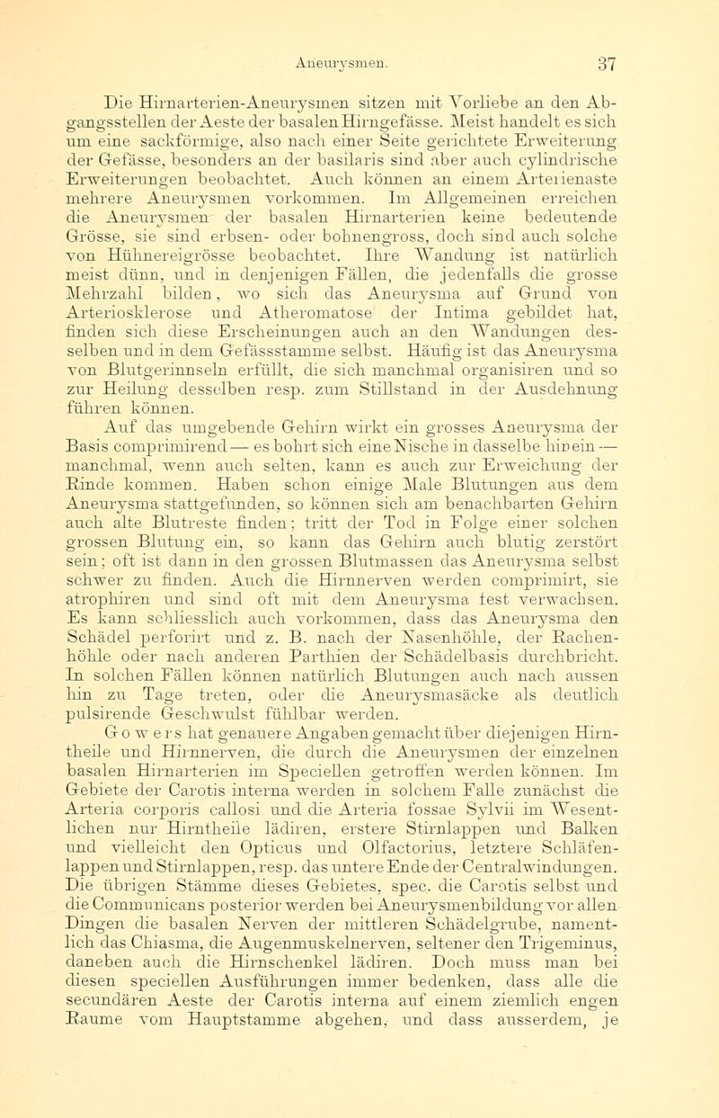 Die Hirnarterien-Aneurysmen sitzen mit Vorliebe an den Ab- gangsstellen der Aeste der basalen Himgefässe. Meist handelt es sich um eine sackförmige, also nach einer Seite gerichtete Erweiterung der Gefässe, besonders an der basilaris sind aber auch cylindrische Erweiterungen beobachtet. Auch können an einem Arterienaste mehrere Aneurysmen vorkommen. Im Allgemeinen erreichen die Aneurysmen der basalen Hirnarterien keine bedeutende Grösse, sie sind erbsen- oder bohnengross, doch sind auch solche von Hühnereigrösse beobachtet. Ihre Wandung ist natürlich meist dünn, und in denjenigen Eällen, die jedenfalls die grosse Mehrzahl bilden, wo sich das Aneurysma auf Grund von Arteriosklerose und Atheromatose der Intima gebildet hat, finden sich diese Erscheinungen auch an den Wandungen des- selben und in dem Gefässstamme selbst. Häufig ist das Aneurysma von Blutgerinnseln erfüllt, die sich manchmal organisiren und so zur Heilung desselben resp. zum Stillstand in der Ausdehnung führen können. Auf das umgebende Gehirn wirkt ein grosses Aneurysma der Basis comprimirend— es bohrt sich eine Nische in dasselbe hinein — manchmal, wenn auch selten, kann es auch zur Erweichung der Rinde kommen. Haben schon einige Male Blutungen aus dem Aneurysma stattgefunden, so können sich am benachbarten Gehirn auch alte Blutreste finden; tritt der Tod in Folge einer solchen grossen Blutung ein, so kann das Gehirn auch blutig zerstört sein; oft ist dann in den grossen Blutmassen das Aneurysma selbst schwer zu finden. Auch die Hirnnerven werden comprimirt, sie atrophiren und sind oft mit dem Aneurysma lest verwachsen. Es kann schliesslich auch vorkommen, dass das Aneurysma den Schädel perforirt und z. B. nach der Nasenhöhle, der Bachen- höhle oder nach anderen Parthien der Schädelbasis durchbricht. In solchen Fällen können natürlich Blutungen auch nach aussen hin zu Tage treten, oder die Aneurysmasäcke als deutlich pulsirende Geschwulst fühlbar werden. Go w ers hat genauere Angaben gemacht über diejenigen Hirn- theile und Hirnnerven, die durch die Aneurysmen der einzelnen basalen Hirnarterien im Speciellen getroffen werden können. Im Gebiete der Carotis interna werden in solchem Falle zunächst die Arteria corporis callosi und die Arteria fossae Sylvii im AVesent- lichen nur Hirntheile lädiren, erstere Stirnlappen und Balken und vielleicht den Opticus und Olfactorius, letztere Schläfen- lappen und Stirnlappen, resp. das untere Ende der Centralwindungen. Die übrigen Stämme dieses Gebietes, spec. die Carotis selbst und die Communicans posterior werden bei Aneurysmenbildung vor allen Dingen die basalen Nerven der mittleren Schädelgrube, nament- lich das Chiasma, die Augenmuskelnerven, seltener den Trigeminus, daneben auch die Hirnschenkel lädiren. Doch niuss man bei diesen speciellen Ausführungen immer bedenken, dass alle die secundären Aeste der Carotis interna auf einem ziemlich engen Baume vom Hauptstamme abgehen, und dass ausserdem, je