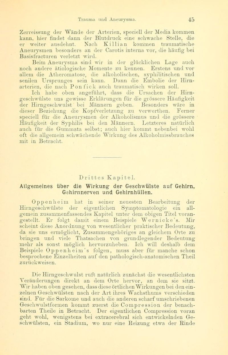 Zerreissung der Wände der Arterien, speciell der Media kommen kann, liier findet dann der Blutdruck eine schwache Stelle, die er weiter ausdehnt. Nach Killian kommen traumatische Aneurysmen besonders an der Carotis interna vor, die häufig bei Basisfracturen verletzt wird. Beim Aneurysma sind wir in der glücklichen Lage auch noch andere ätiologische Momente zu kennen. Erstens und vor allem die Atheromatose, die alkoholischen, syphilitischen und senilen Ursprunges sein kann. Dann die Embolie der Hirn- arterien, die nach Ponfick auch traumatisch wirken soll. Ich habe oben angeführt, dass die Ursachen der Hirn- geschwülste uns gewisse Erklärungen für die grössere Häufigkeit der Hirngeschwulst bei Männern geben. Besonders wäre in dieser Beziehung die Kopfverletzung zu Verwerthen. Ferner speciell für die Aneurysmen der Alkoholismus und die grössere Häufigkeit der Syphilis bei den Männern. Letzteres natürlich auch für die Guminata selbst; auch hier kommt nebenbei wohl oft die allgemein schwächende Wirkung des Alkoholmissbrauches mit in Betracht. Drittes Kapitel. Allgemeines über die Wirkung der Gesehwülste auf Gehirn, Gehirnnerven und Gehirnhüllen. Oppenheim hat in seiner neuesten Bearbeitung der Hirngeschwülste der eigentlichen Symptomatologie ein all- gemein zusammenfassendes Kapitel unter dem obigen Titel voran- gestellt. Er folgt damit einem Beispiele Wer nicke's. Mir scheint diese Anordnung von wesentlicher praktischer Bedeutung, da sie uns ermöglicht, Zusammengehöriges an gleichem Orte zu bringen und viele Thatsachen von grundlegender Bedeutung mehr als sonst möglich hervorzuheben. Ich will deshalb dem Beispiele Oppenheim's folgen, rauss aber für manche schon besprochene Einzelheiten auf den pathologisch-anatomischen Theil zurückweisen. Die Hirngeschwulst ruft natürlich zunächst die wesentlichsten Veränderungen direkt an dem Orte hervor, an dem sie sitzt. Wir haben oben gesehen, dass diese örtlichen Wirkungen bei den ein- zelnen Geschwülsten nach der Art ihres Wachsthums verschieden sind. Für die Sarkome und auch die anderen scharf umschriebenen Geschwulstformen kommt zuerst die Compression der benach- barten Theile in Betracht. Der eigentlichen Compression voran geht wohl, wenigstens bei extracerebral sich entwickelnden Ge- schwülsten, ein Stadium, wo nur eine Reizung- etwa der Kinde