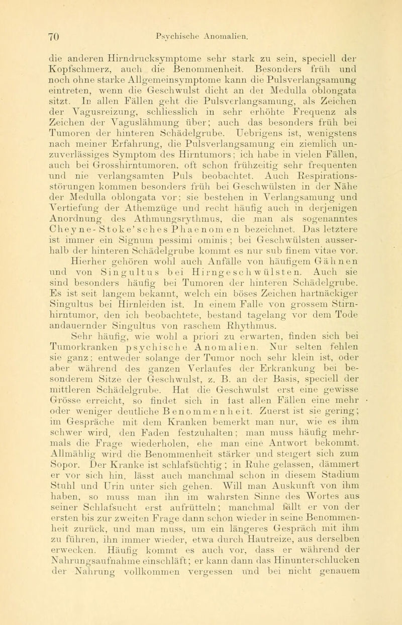 die anderen Hirndrucksymptome sehr stark zu sein, speeiell der Kopfschmerz, auch die Benommenheit. Besonders früh und noch ohne starke Allgemeinsymptome kann die Pulsverlangsamung eintreten, wenn die Geschwulst dicht an dei Medtdla oblongata sitzt. In allen Fällen geht die Pulsverlangsamung, als Zeichen der Vagusreizung, schliesslich in sehr erhöhte Frequenz als Zeichen der Vaguslähmung über; auch das besonders früh bei Tumoren der hinteren Schädelgrube. Uebrigens ist, wenigstens nach meiner Erfahrung, die Pulsverlangsamung ein ziemlich un- zuverlässiges Symptom des Hirntumors; ich habe in vielen Fällen, auch bei Grosshirntumoren, oft schon frühzeitig sehr frequenten und nie verlangsamten Puls beobachtet. Auch Respirations- störungen kommen besonders früh bei Geschwülsten in der Nähe der Medulla oblongata vor; sie bestehen in Verlangsamung und Vertiefung der Athemzüge und recht häufig auch in derjenigen Anordnung des Athmimgsiythmus, die man als sogenanntes Cheyne- Stoke'sches Phaenom en bezeichnet. Das letztere ist immer ein Signum pessimi ominis ; bei Geschwülsten ausser- halb der hinteren Schädelgrube kommt es nur sub finem vitae vor. Hierher gehören wohl auch Anfälle von häufigem Gähnen und von Singultus bei Hi rnge sc h w ülsten. Auch sie sind besonders häufig bei Tumoren der hinteren Schädelgrube. Es ist seit langem bekannt, welch ein böses Zeichen hartnäckiger Singultus bei Hirnleiden ist. In einem Falle von grossem Stirn- hirntumor, den ich beobachtete, bestand tagelang vor dem Tode andauernder Singultus von raschem Rhythmus. Sehr häufig, wie wohl a priori zu erwarten, finden sich bei Tumorkranken psychische Anomalien. Nur selten fehlen sie ganz: entweder solange der Tumor noch sehr klein ist, oder aber während des ganzen Verlaufes der Erkrankung bei be- sonderem Sitze der Geschwulst, z. B. an der Basis, speeiell der mittleren Schädelgrube. Hat die Geschwulst erst eine gewisse Grösse erreicht, so findet sich in last allen Fällen eine mehr oder weniger deutliche Benommenheit. Zuerst ist sie gering; im Gespräche mit dem Kranken bemerkt man nur, wie es ihm schwer wird, den Faden festzuhalten; man muss häufig mehr- mals die Frage wiederholen, ehe man eine Antwort bekommt. Allmählig wird die Benommenheit stärker und steigert sich zum Sopor. Der Kranke ist schlafsüchtig ; in Ruhe gelassen, dämmert er vor sich hin, lässt auch manchmal schon in diesem Stadium Stuhl und Urin unter sich gehen. Will man Auskunft von ihm haben, so muss man ihn im wahrsten Sinne des Wortes aus seiner Schlafsucht erst aufrütteln; manchmal tällt er von der ersten bis zur zweiten Frage dann schon wieder in seine Benommen- heit zurück, und man muss, um ein längeres Gespräch mit ihm zu führen, ihn immer wieder, etwa durch Hautreize, aus derselben erwecken. Häufig kommt es auch vor, dass er während der Nahrungsaufnahme einschläft; er kann dann das Hinunterschlucken der Nahrung vollkommen vergessen und bei nicht genauem