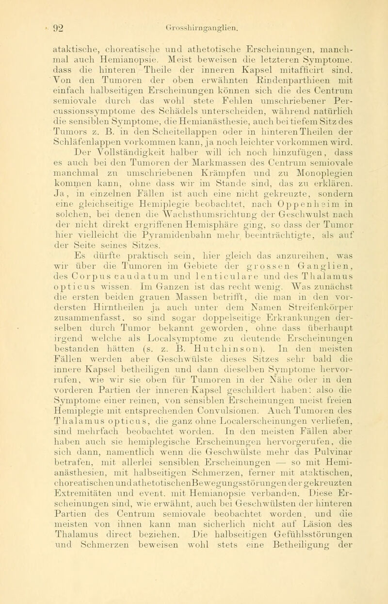 ataktische, choreatische und atlietotische Erscheinungen, manch- mal auch Hemianopsie. Meist beweisen die letzteren Symptome. dass die hinteren Theile der inneren Kapsel mitafficirt sind. Von den Tumoren der oben erwähnten Rindenparthieen mit einfach halbseitigen Erscheinungen können sich die des Centrum semiovale durch das wohl stete Fehlen umschriebener Per- cussionssymptome des Schädels unterscheiden, während natürlich die sensiblen Symptome. dieHemianästhesie, auch bei tiefem Sitz des Tumors z. B. in den Scheitellappen oder in hinteren Theilen der Schläfenlappen vorkommen kann, ja noch leichter vorkommen wird. Der Vollständigkeit halber will ich noch hinzufügen, dass es auch bei den Tumoren der Markmassen des Centrum semiovale manchmal zu umschriebenen Krämpfen und zu Monoplegien kommen kaDn, ohne dass wir im Stande sind, das zu erklären. Ja. in einzelnen Fidlen ist auch eine nicht gekreuzte, sondern eine gleichseitige Hemiplegie beobachtet, nach Oppenheim in solchen, bei denen die WachsthumsrichtuDg der Geschwulst nach der nicht direkt ergriffenen Hemisphäre ging, so dass der Tumor hier vielleicht die Pyramidenbahn mehr beeinträchtigte, als auf der Seite seines Sitzes. Es dürfte praktisch sein, hier gleich das anzureihen, was wir über die Tumoren im Gebiete der grossen Ganglien, des Corpus eaudatum und lenticulare und des Thalamus opticus wissen. Im Ganzen ist das recht wenig. Was zunächst che ersten beiden grauen Massen betrifft, die man in den vor- dersten Hirntheilen ja auch unter dem Namen Streifenkörper zusammenfasst. so sind sogar doppelseitige Erkrankungen der- selben durch Tumor bekannt geworden, ohne dass überhaupt irgend welche als Localsymptome zu deutende Erscheinungen bestanden hätten (s. z. B. Hutchinson). In den meisten Fällen werden aber Geschwülste dieses Sitzes sehr bald die innere Kapsel betheiligen und dann dieselben Symptome hervor- rufen, wie wir sie oben für Tumoren in der Nähe oder in den vorderen Partien der inneren Kapsel geschildert haben: also die Symptome einer reinen, von sensiblen Erscheinungen meist freien Hemiplegie mit entsprechenden Convulsionen. Auch Tumoren des Thalamus opticus, die ganz ohne Localerscheinungen verliefen, sind mehrfach beobachtet worden. In den meisten Fällen aber halien auch sie hemiplegische Erscheinungen hervorgerufen, die sich dann, namentlich wenn die Geschwülste mehr das Pulvinar betrafen, mit allerlei sensiblen Erscheinungen — so mit Hemi- auästhesien, mit halbseitigen Schmerzen, ferner mit ataktischen, choreatischenundathetotischenBeweeunesstiirunoenderoekieuzten Extremitäten und event. mit Hemianopsie verbanden. Fiese Er- scheinungen sind, wie erwähnt, auch bei Geschwülsten der hinteren Partien des Centrum semiovale beobachtet worden, und die meisten von ihnen kann man sicherlich nicht auf Läsion des Thalamus direct beziehen. I>ie halbseitigen Gefühlsstörungen und Schmerzen beweisen wohl stets eine Betheiligung der