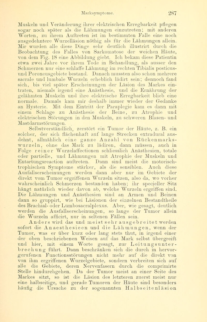 Muskeln und Veränderung ihrer elektrischen Erregbarkeit pflegen sogar noch später als die Lähmungen einzutreten; mit anderen Worten, zu ihrem Auftreten ist im bestimmten Falle eine noch ausgedehntere Wurzelläsion nöthig als für die Lähmungen allein. Mir wurden alle diese Dinge sehr deutlich illustrirt durch die Beobachtung des Falles von Sarkomatose der weichen Häute, von dem Fig. 18 eine Abbildung giebt. Ich bekam diese Patientin etwa zwei Jahre vor ihrem Tode in Behandlung, als ausser den Schmerzen nur eine schlaffe Lähmung im rechten Tibialis posticus- und Poroneusgebiete bestand. Danach mussten also schon mehrere sacrale und lumbale Wurzeln erheblich lädirt sein; dennoch fand sich, bis viel später Erscheinungen der Läsion des Markes ein- traten, niemals irgend eine Anästhesie, und die Ernährung der gelähmten Muskeln und ihre elektrische Erregbarkeit blieb eine normale, Damals kam mir deshalb immer wieder der Gedanke an Hysterie. Mit dem Eintritt der Paraplegie kam es dann mit einem Schlage zu Anästhesie der Beine, zu Atrophie und elektrischen Störungen in den Muskeln, zu schweren Blasen- und Mastdarmstörungen. Selbstverständlich, zerstört ein Tumor der Häute, z. B. ein solcher, der sich flächenhaft auf lange Strecken extradural aus- dehnt, allmählich eine ganze Anzahl von Rückenmarks- wurzeln, ohne das Mark zu lädiren, dann müssen, auch in Folge reiner Wurzelaffectionen schliesslich Anästhesien, totale oder partielle, und Lähmungen mit Atrophie der Muskeln und Entartungsreaction auftreten. Dann sind meist die motorisch- trophischen Symptome stärker, als die sensiblen. Auch diese Ausfallserscheinungen werden dann aber nur im Gebiete der direkt vom Tumor ergriffenen AVurzeln sitzen, also da, wo vorher wahrscheinlich Schmerzen bestanden haben; ihr specieUer Sitz hängt natürlich wieder davon ab, welche Wurzeln ergriffen sind. Die Lähmungen und Anästhesien sind an Armen und Beinen dann so gruppirt, wie bei Läsionen der einzelnen Bestandtheüe des Brachial- oder Lumbosacralplexus. Aber, wie gesagt, deutlich werden die Ausfallserscheinungen, so lange der Tumor allein die Wurzeln afficirt, nur in seltenen Fällen sein. Anders wird das und meist sehr ausgebreitet werden sofort die Anaesthesieen und die Lähmungen, wenn der Tumor, was er über kurz oder lang stets thut, in irgend einer der oben beschriebenen Weisen auf das Mark selbst übergreift und hier, mit einem Worte gesagt, zur Leitungsrrnter- brechung führt. Dann beschränken sich die durch in hervor- gerufenen Functionsstörungen nicht mehr auf die direkt von von ihm ergriffenen Wurzelgebiete, sondern verbreiten sich auf alle die Gebiete, deren Nervenfasern durch die comprimirte Stelle hindurchgehen. Da der Tumor meist an einer Seite des Markes sitzt, so ist die Läsion des letzteren zuerst meist nur eine halbseitige, und gerade Tumoren der Häute sind besonders häufle' die Ursache zu der sogenannten Halbseitenläsion