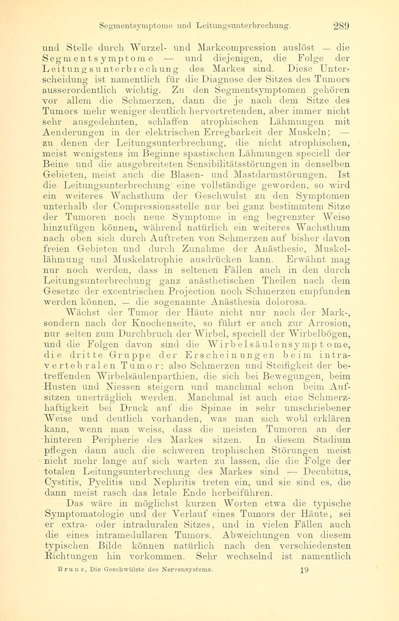 und Stelle durch Wurzel- und Markcomprcssion auslöst — die Segmentsymptome — und diejenigen, die Folge der Leitungsunterbrechung des Markes sind. Diese Unter- scheidung ist namentlich für die Diagnose des, Sitzes des Tumors ausserordentlich wichtig. Zu den Segmentsymptomen gehören vor allem die Schmerzen, dann die je nach dem Sitze des Tumors mehr weniger deutlich hervortretenden, aber immer nicht sehr ausgedehnten, schlaffen atrophischen Lähmungen mit Aenderungen in der elektrischen Erregbarkeit der Muskeln; zu denen der Leitungsunterbrechung, die nicht atrophischen, meist wenigstens im Beginne spastischen Lähmungen speciell der Beine und die ausgebreiteten Sensibilitätsstörungen in denselben Gebieten, meist auch die Blasen- und Mastdarmstörungen. Ist die Leituno'sunterbrechuna, eine vollständige p-eworden, so wird ein weiteres Wachsthum der Geschwulst zu den Symptomen unterhalb der Compressionsstelle nur bei ganz bestimmtem Sitze der Tumoren noch neue S3rmptome in eng begrenzter AVeise hinzufügen können, während natürlich ein weiteres Wachsthum nach oben sich durch Auftreten von Schmerzen auf bisher davon freien Gebieten und durch Zunahme der Anästhesie, Muskel- lähmung lind Muskelatrophie ausdrücken kann. Erwähnt mag nur noch werden, dass in seltenen Fällen auch in den durch Leitungsunterbrechung ganz anästhetischen Theilen nach dem Gesetze der excentrischen Projection noch Schmerzen empfunden werden können, — die sogenannte Anästhesia dolorosa. Wächst der Tumor der Häute nicht nur nach der Mark-, sondern nach der Knochenseite, so führt er auch zur Arrosion, nur selten zum Durchbruch der Wirbel, speciell der Wirbelbögen, und die Folgen davon sind die Wirb elsäu-lensymp t ome, die dritte Gruppe der Erscheinungen beim intra- vertebralen Tumor: also Schmerzen und Steifigkeit der be- treffenden Wirbelsäulenparthien, die sich bei Bewegungen, beim Husten und Niessen steigern und manchmal schon beim Auf- sitzen unerträglich werden. Manchmal ist auch eine Schmerz- haftigkeit bei Druck auf die Spinae in sehr umschriebener Weise und deutlich vorhanden, was man sich wohl erklären kann, wenn man weiss, dass die meisten Tumoren an der hinteren Peripherie des Markes sitzen. In diesem Stadium pflegen dann auch die schweren trophischen Störungen meist nicht mehr lange auf sich warten zu lassen, die die Folge der totalen Leitungsunterbrechung des Markes sind — Decubitus, Cystitis, Pyelitis und Nephritis treten ein, und sie sind es, die dann meist rasch das letale Ende herbeiführen. Das wäre in möglichst kurzen Worten etwa die typische Symptomatologie und der Verlauf eines Tumors der Häute, sei er extra- oder intraduralen Sitzes, und in vielen Fällen auch die eines intramedullaren Tumors. Abweichungen von diesem typischen Bilde können natürlich nach den verschiedensten Pachtungen hin vorkommen. Sehr wechselnd ist namentlich Bruns, Die Geschwülste des Nervensystems. 19