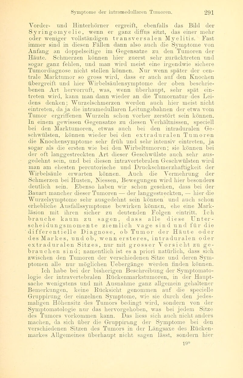 Vorder- und Hinterliörner ergreift, ebenfalls das Bild der Syringomy elie, wenn er ganz diffus sitzt, das einer mehr oder weniger vollständigen transversalen Myelitis. Fast immer sind in diesen Fällen dann also auch die Symptome von Anfang an doppelseitige im Gegensatze zu den Tumoren der Häute. Schmerzen können hier zuerst sehr zurücktreten und sogar ganz fehlen, und man wird meist eine irgendwie sichere Tumordiagnose nicht stellen können. Nur wenn später der cen- trale Marktumor so gross wird, dass er auch auf den Knochen übergreift und hier Wirbelsäulensymptome der oben beschrie- benen Art hervorruft, was, wenn überhaupt, sehr spät ein- treten wird, kann man dann wieder an die Tumornatur des Lei- dens denken; Wurzelschmerzen werden auch hier meist nicht eintreten, da ja die intrameclullaren Leitungsbahnen der etwa vom Tumor ergriffenen Wurzeln schon vorher zerstört sein können. In einem gewissen Gegensatze zu diesen Verhältnissen, speciell bei den Marktumoren, etwas auch bei den intraduralen Ge- schwülsten, können wieder bei den extraduralen Tumoren die Knochensymptome sehr früh und sehr intensiv eintreten, ja sogar als die ersten wie bei den Wirbeltumoren; sie können bei der oft langgestreckten Art dieser Geschwülste auch sehr aus- gedehnt sein, und bei diesen intravertebralen Geschwülsten wird man am ehesten percutorische und Druckschmerzhaftigkeit der Wirbelsäule erwarten können. Auch die Vermehrung der Schmerzen bei Husten, Niessen, Bewegungen wird hier besonders deutlich sein. Ebenso haben wir schon gesehen, dass bei der Bauart mancher dieser Tumoren — der langgestreckten, — hier die Wurzelsynrptorae sehr ausgedehnt sein können und auch schon erhebliche Ausfallssymptome bewirken können, ehe eine Mark- läsion mit ihren sicher zu deutenden Folgen eintritt. Ich brauche kaum zu sagen, dass alle diese Unter- Scheidungsmomente ziemlich vage sind und für die dif fer entiell e Diagnose, ob Tumor der Häute oder des Markes, und ob, wenn ersteres, intraduralen oder extraduralen Sitzes, nur mit grosser Vorsicht zu ge- brauchen sind; namentlich ist es a priori natürlich, dass sich zwischen den Tumoren der verschiedenen Sitze und deren Sym- ptomen alle nur möglichen Uebergänge werden finden können. Ich habe bei der bisherigen Beschreibung der Symptomato- logie der intravertebralen Eückenmarkstumoren, in der Haupt- sache wenigstens und mit Ausnahme ganz allgemein gehaltener Bemerkungen, keine Rücksicht genommen auf die specielle Gruppirung der einzelnen Symptome, wie sie durch den jedes- maligen Höhensitz des Tumors bedingt wird, sondern von der Symptomatologie nur das hervorgehoben, was bei jedem Sitze des Tumors vorkommen kann. Das liess sich auch nicht anders machen, da sich über die Gruppirung der Symptome bei den verschiedenen Sitzen des Tumors in der Längsaxe des Rücken- markes Allgemeines überhaupt nicht sagen lässt, sondern hier 19*