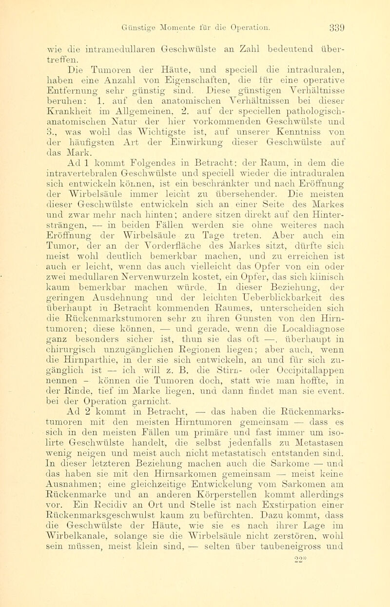 wie die intramedullaren Geschwülste an Zahl bedeutend über- treffen. Die Tumoren der Häute, und speciell die intraduralen, haben eine Anzahl von Eigenschaften, die iür eine operative Entfernung sehr günstig sind. Diese günstigen Verhältnisse beruhen: 1. auf den anatomischen Verhältnissen bei dieser Krankheit im Allgemeinen, 2. auf der speciellen pathologisch- anatomischen Natur der hier vorkommenden Geschwülste und 3., was wohl das Wichtigste ist, auf unserer Kenntniss von der häufigsten Art der Einwirkung dieser Geschwülste auf das Mark. Ad 1 kommt Folgendes in Betracht: der Raum, in dem die intravertebralen Geschwülste und speciell wieder die intraduralen sich entwickeln können, ist ein beschränkter und nach Eröffnung der Wirbelsäule immer leicht zu übersehender. Die meisten dieser Geschwülste entwickeln sich an einer Seite des Markes und zwar mehr nach hinten; andere sitzen direkt auf den Hinter- strängen, — in beiden Fällen werden sie ohne weiteres nach Eröffnung der Wirbelsäule zu Tage treten. Aber auch ein Tumor, der an der Vorderfläche des Markes sitzt, dürfte sich meist wohl deutlich bemerkbar machen, und zu erreichen ist auch er leicht, wenn das auch vielleicht das Opfer von ein oder zwei medullären Nervenwurzeln kostet, ein Opfer, das sich klinisch kaum bemerkbar machen würde. In dieser Beziehung, der geringen Ausdehnung und der leichten Ueberblickbarkeit des überhaupt in Betracht kommenden Raumes, unterscheiden sich die Bückenmarkstumoren sehr zu ihren Gunsten von den Hirn- tumoren; diese können, — und gerade, wenn die Localdiasnose ganz besonders sicher ist, thun sie das oft —, überhaupt in chirurgisch unzugänglichen Regionen liegen; aber auch, wenn die Hirnparthie, in der sie sich entwickeln, an und für sich zu- gänglich ist — ich will z. B. die Stirn- oder Occipitallappen nennen - können die Tumoren doch, statt wie man hoffte, in der Binde, tief im Marke liegen, und dann findet man sie event. bei der Operation garnicht. Ad 2 kommt in Betracht, — das haben die Rückenmarks- tumoren mit den meisten Hirntumoren gemeinsam — dass es sich in den meisten Fällen um primäre und fast immer um iso- lirte Geschwülste handelt, die selbst jedenfalls zu Metastasen wenig neigen und meist auch nicht metastatisch entstanden sind. In dieser letzteren Beziehung machen auch die Sarkome — und das haben sie mit den Hirnsarkomen gemeinsam — meist keine Ausnahmen; eine gleichzeitige Entwickelung vom Sarkomen am Rückenmarke und an anderen Körperstellen kommt allerdings vor. Ein Recidiv an Ort und Stelle ist nach Exstirpation einer Rückenmarksgeschwulst kaum zu befürchten. Dazu kommt, dass die Geschwülste der Häute, wie sie es nach ihrer Lage im Wirbelkanale, solange sie die Wirbelsäule nicht zerstören, wohl sein müssen, meist klein sind, — selten über taubeneigross und