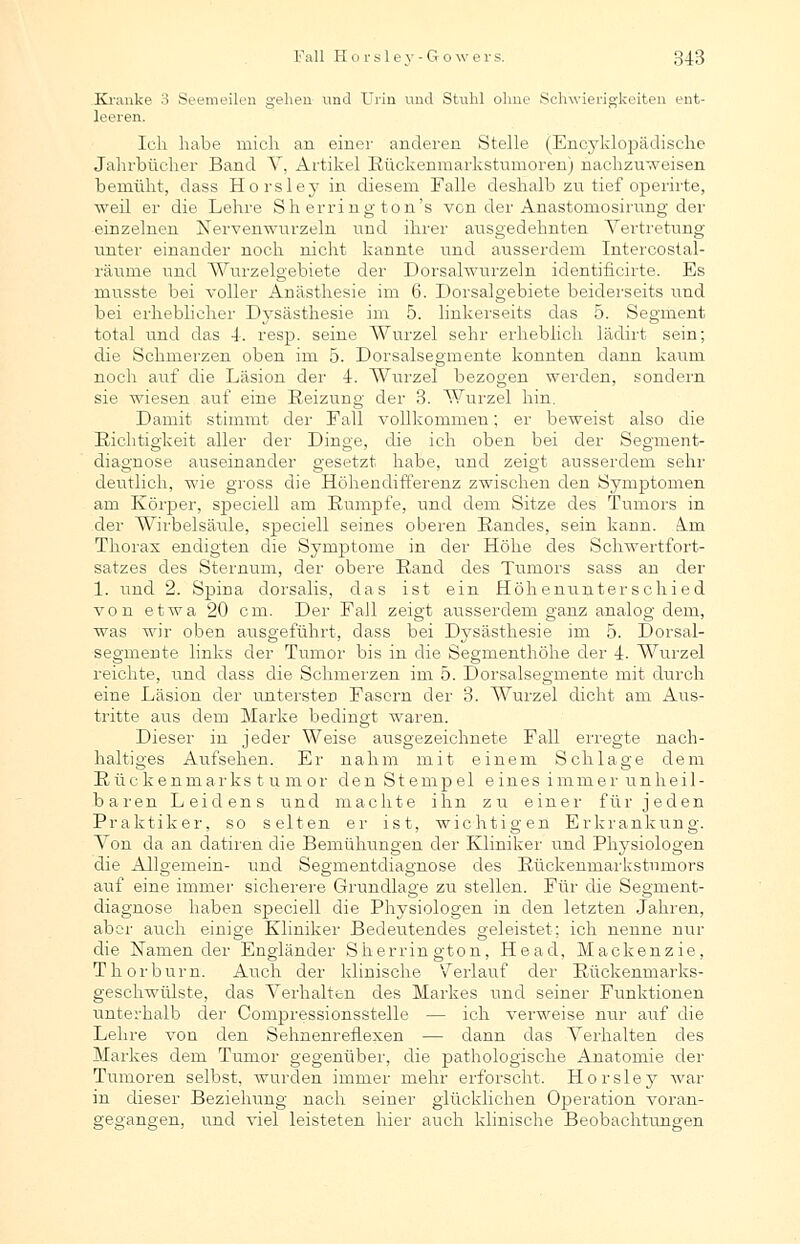 Kranke 3 Seemeilen gehen und Urin und Stuhl ohne Schwierigkeiten ent- leeren. Ich habe mich an einer anderen Stelle (Encyklopädische Jahrbücher Band V, Artikel Rückenmarkstumoren) nachzuweisen bemüht, dass Horsley in diesem Falle deshalb zu tief operirte, weil er die Lehre Sh erring ton's von der Anastomosirung der einzelnen Nervenwurzeln und ihrer ausgedehnten Vertretung- unter einander noch nicht kannte und ausserdem Intercostal- räume und Wurzelgebiete der Dorsalwurzeln identificirte. Es musste bei voller Anästhesie im 6. Dorsalgebiete beiderseits und bei erheblicher Dysästhesie im 5. linkerseits das 5. Segment total und das 4-. resp. seine Wurzel sehr erheblich lädirt sein; die Schmerzen oben im 5. Dorsalsegmente konnten dann kaum noch auf che Läsion der 4. Wurzel bezogen werden, sondern sie wiesen auf eine Reizung der 3. Wurzel hin. Damit stimmt der Fall vollkommen; er beweist also die Richtigkeit aller der Dinge, die ich oben bei der Segment- diagnose auseinander gesetzt habe, und zeigt ausserdem sehr deutlich, wie gross die Höhendifferenz zwischen den Symptomen am Körper, speciell am Rumpfe, und dem Sitze des Tumors in der Wirbelsäule, speciell seines oberen Randes, sein kann. km. Thorax endigten che Symptome in der Höhe des Schwertfort- satzes des Sternum, der obere Rand des Tumors sass an der 1. und 2. Spina dorsalis, das ist ein Höhenunterschied von etwa 20 cm. Der Fall zeigt ausserdem ganz analog dem, was wir oben ausgeführt, dass bei Dysästhesie im 5. Dorsal- segmente links der Tumor bis in die Segmenthöhe der 4. Wurzel reichte, und dass die Schmerzen im 5. Dorsalsegmente mit durch eine Läsion der untersten Fasern der 3. Wurzel dicht am Aus- tritte aus dem Marke bedingt waren. Dieser in jeder Weise ausgezeichnete Fall erregte nach- haltiges Aufsehen. Er nahm mit einem Schlage dem Rüc k enmarks t u m or den St emp e 1 eines immer unheil- baren Leidens und machte ihn zu einer für jeden Praktiker, so selten er ist, wichtigen Erkrankung. Von da an datiren die Bemühungen der Kliniker und Physiologen die Allgemein- und Segmentdiagnose des Rückenmarkstnmors auf eine immer sicherere Grundlage zu stellen. Für die Segment- diagnose haben speciell die Physiologen in den letzten Jahren, aber auch einige Kliniker Bedeutendes geleistet; ich nenne nur die Namen der Engländer Sherrington, Head, Mackenzie, Thorburn. Auch der klinische Verlauf der Rückenmarks- geschwülste, das Verhalten des Markes und seiner Funktionen unterhalb der Compressionsstelle — ich verweise nur auf die Lehre von den Sehnenreflexen — dann das Verhalten des Markes dem Tumor gegenüber, die pathologische Anatomie der Tumoren selbst, wurden immer mehr erforscht. Horsley war in dieser Beziehung nach seiner glücklichen Operation voran- gegangen, und viel leisteten hier auch klinische Beobachtungen