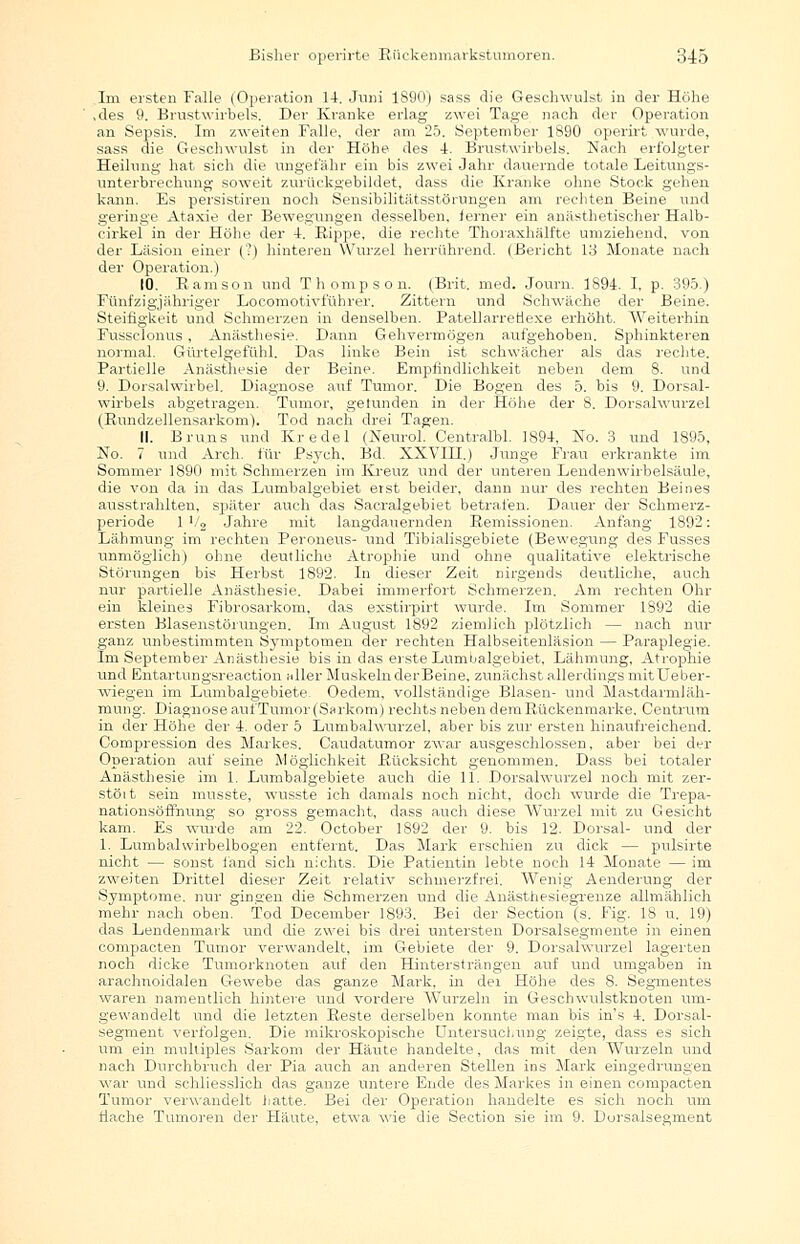.Im ersten Falle (Operation 14. Juni 1890) sass die Geschwulst in der Höhe ,des 9. Brustwirbels. Der Kranke erlag zwei Tage nach der Operation an Sepsis. Im zweiten Falle, der am 25. September 1890 operirt wurde, sass die Geschwulst in der Höhe des 4. Brustwirbels. Nach erfolgter Heilung hat sich die ungefähr ein bis zwei Jahr dauernde totale Leitungs- unterbrechung soweit zurückgebildet, dass die Kranke ohne Stock gehen kann. Es persistiren noch Sensibilitätsstörungen am rechten Beine und geringe Ataxie der Bewegungen desselben, ferner ein anästhetischer Halb- eirkel in der Höhe der 4. Rippe, die rechte Thoraxhälfte umziehend, von der Läsion einer (?) hinteren Wurzel herrührend. (Bericht 13 Monate nach der Operation.) 10. Ramsoii und Thompson. (Brit. med. Journ. 1894. I, p. 395.) Fünfzigjähriger Locomotivführer. Zittern und Schwäche der Beine. Steifigkeit und Schmerzen in denselben. PatellarreHexe erhöht. Weiterhin Fussclonus , Anästhesie. Dann Gehvermögen aufgehoben. Sphinkteren normal. Gürtelgefühl. Das linke Bein ist schwächer als das rechte. Partielle Anästhesie der Beine. Empfindlichkeit neben dem 8. und 9. Dorsalwirbel. Diagnose auf Tumor. Die Bogen des 5. bis 9. Dorsal- wirbels abgetragen. Tumor, getunden in der Höhe der 8. Dorsalwurzel (Rundzellensarkom). Tod nach drei Tagen. 11. Bruns und Kr edel (Neurol. Centralbl. 1894, No. 3 und 1895, No. 7 und Arch. für Psych, Bd. XXVIH.) Junge Frau erkrankte im Sommer 1890 mit Schmerzen im Kreuz und der unteren Lendenwirbelsäule, die von da in das Lumbaigebiet erst beider, dann nur des rechten Beines ausstrahlten, später auch das Sacralgebiet betrafen. Dauer der Schmerz- periode 1 >/2 Jahre mit langdauernden Remissionen. Anfang 1892: Lähmung im rechten Peroneus- und Tibialisgebiete (Bewegung des Fusses unmöglich) ohne deutliche Atrophie und ohne qualitative elektrische Störungen bis Herbst 1892. In dieser Zeit nirgends deutliche, auch nur partielle Anästhesie. Dabei immerfort Schmerzen. Am rechten Ohr ein kleines Fibrosarkom, das exstirpirt wurde. Im Sommer 1892 die ersten Blasenstörungen. Im August 1892 ziemlich plötzlich — nach nur ganz unbestimmten Symptomen der rechten Halbseitenläsion — Paraplegie. Im September Anästhesie bis in das erste Lnmijalgebiet. Lähmung, Atrophie und Entartungsreaction »Her Muskeln derBeine, zunächst allerdings mitUeber- wiegen im Lumbaigebiete. Oedem, vollständige Blasen- und Mastdarmiäh- mung. Diagnose aufTumor(Sarkom) rechts neben dem Rückenmarke, Centrum in der Höhe der 4. oder 5 Lumbalwurzel, aber bis zur ersten hinaufreichend. Compression des Markes. Caudatumor zwar ausgeschlossen, aber bei der Operation auf seine Möglichkeit Rücksicht genommen. Dass bei totaler Anästhesie im 1. Lumbaigebiete auch die 11. Dorsalwurzel noch mit zer- stöit sein musste, wusste ich damals noch nicht, doch wurde die Trepa- nationsöflnung so gross gemacht, dass auch diese Wurzel mit zu Gesicht kam. Es wurde am 22. October 1892 der 9. bis 12. Dorsal- und der 1. Lumbalwirbelbogen entfernt. Das Mark erschien zu dick — pulsirte nicht — sonst fand sich nichts. Die Patientin lebte noch 14 Monate — im zweiten Drittel dieser Zeit relativ schmerzfrei. Wenig Aenderung der Symptome, nur gingen die Schmerzen und die Anästhesiegrenze allmählich mehr nach oben. Tod December 1893. Bei der Section (s. Fig. 18 u. 19) das Lendenmark und die zwei bis drei untersten Dorsalsegmente in einen compacten Tumor verwandelt, im Gebiete der 9. Dorsalwurzel lagerten noch dicke Tumorknoten auf den Hintersträngen auf und umgaben in arachnoidalen Gewebe das ganze Mark, in der Höhe des 8. Segmentes waren namentlich hintere und vordere Wurzeln in Geschwulstknoten um- gewandelt und die letzten Reste derselben konnte man bis in's 4. Dorsal- segment verfolgen. Die mikroskopische Untersuchung zeigte, dass es sich um ein multiples Sarkom der Häute handelte, das mit den Wurzeln und nach Durchbruch der Pia auch an anderen Stellen ins Mark eingedrungen war und schliesslich das ganze untere Ende des Markes in einen compacten Tumor verwandelt hatte. Bei der Operation handelte es sich noch um flache Tumoren der Häute, etwa wie die Section sie im 9. Lorsalsegment