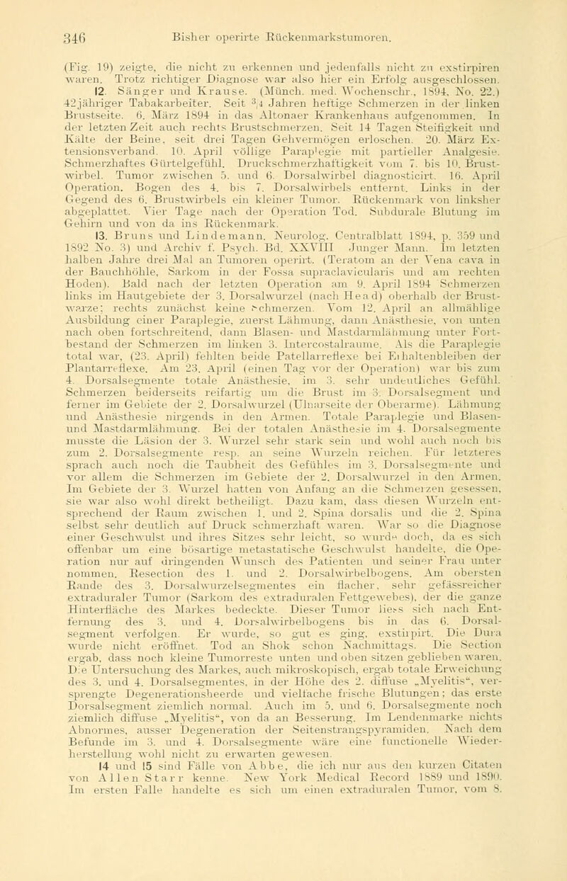 (Fig. 19) zeigte, die nicht zu erkennen und jedenfalls nicht zu exstirpiren waren. Trotz richtiger Diagnose war also hier ein Erfolg ausgeschlossen. 12. Sänger und Krause. (Münch. med. Wochenschr., 1894, No. 22.1 42jähriger Tabakarbeiter. Seit 3,4 Jahren heftige Schmerzen in der linken Brustseite. (>. März ls!)4 in «las Altonaer Krankenhaus aufgenommen. In der letzten Zeit auch rechts Brustschmerzen. Seit 14 Tagen Steifigkeit und Kälte der Beine, seit drei Tagen Gehvermögen erloschen. 20. März Ex- tensionsverhand, 10. April völlige Parap'egie mit partieller Analgesie. Schmerzhaftes Gürtelgefühl. Druckschmerzhaftigkeit vom 7. bis 10. Brust- wirbel. Tumor zwischen 5. und (>. Dorsalwirbel diagnosticirt. l(i. April Operation. Bogen des 4. bis 7. Dorsalwirbels entfernt. Links in der Gegend des 6. Brustwirbels ein kleiner Tumor. Rückenmark von linksher abgeplattet. Vier Tage nach der Operation Tod. Subdurale Blutung im Gehirn und von da ins Rückenmark. 13. Bruns und Lindemann. Neurolog. Centralblatt 1894, p. 359 und 1892 No. 3) und Archiv f. Psych. Bd. XXVI11 Junger Mann. Im letzten halben Jahre drei Mal an Tumoren operirt. (Teratom an der Vena cava in der Bauchhöhle, Sarkom in der Fossa supraclavicularis und am rechten Hoden). Bald nach der letzten Operation am 9, April 1894 Schmerzen links im Hautgebiete der 3. Dorsalwurzel (nachHead) oberhalb der Brust- warze: rechts zunächst keine Schmerzen. Vom 12. April an allmählige Ausbildung einer Paraplegie, zuerst Lähmung, dann Anästhesie, von unten nach oben fortschreitend, dann Blasen- und Mastdarmläbmung unter Fort- bestand der Schmerzen im linken 3. [ntercostahaume. Als die Paraplegie total war. (23. April) fehlten beide Patcllai rerlexc bei Ei haltenbleiben der Plantarreflexe. Am 23. April (einen Tau vor der Operationl war bis zum 4. Dorsalsegmente totale Anästhesie, im 3. sehr undeutliches Gefühl. Schmerzen beiderseits reifartig um die Brust im 3. Dorsalseginent und ferner im Gebiete dm- 2. Dorsalwurzel (Ulnarseite der Oberarme). Lähmung und Anästhesie nirgends in den Annen. Totale Paraplegie und Blasen- und Mastdarmlähmunsr. Bei der totalen Anästhesie im 4. Dorsalsegmente musste die Läsion der 3. Wurzel sehr stark sein und wohl auch mich bis zum 2. Dorsalsegmente resp. an seine Wurzeln reichen. Für letztere-, sprach auch noch die Taubheit des Gefühles im :'>. Dorsalsegmente und vor allem die Schmerzen im Gebiete der 2. Dorsalwurzel in den Armen. Im Gebiete der 3 Wurzel hatten von Anfang an die Schmerzen gesessen. sie war also wohl direkt betheiligt. Dazu kam. dass diesen Wurzeln ent- sprechend der Raum zwischen 1. und 2. Spina dorsalis und die 2. Spina selbst sehr deutlich auf Druck schmerzhaft waren. War so die Diagnose einer Geschwulst und ihres Sitzes sehr leicht, so wurde doch, da es sich offenbar um eine bösartige metastatische Geschwulst handelte, die < Ope- ration nur auf dringenden Wunsch des Patienten und seiner Frau unter nommen. Resection des 1 und 2. Dorsalwirbelbogens. Am obersten Rande des 3. Dorsalwurzelsegmentes ein flacher, sehr gefässreicher extraduraler Tumor (Sarkom des extraduralen Fettgewebes), der die ganze Hinterfläche des Markes bedeckte. Dieser Turner liess sich nach Ent- fernung des 3. und 4. Dorsalwirbelbogens bis in (bis 6. Dorsal- segment verfolgen. Er wurde, so gut es ging, exstirpirt. Die Dura wurde nicht eröffnet. Tod an Shok schon Nachmittags. Die Section ergab, dass noch kleine Tumorreste unten und oben sitzen geblieben waren. Die Untersuchung des Markes, auch mikroskopisch, ergab totale Erweichung des 3. und 4. Dorsalsegmentes, in der Höhe des 2. diffuse „Myelitis, ver- sprengte Degenerationsheerde und vielfache frische Blutungen; das erste Dorsalsegment ziemlich normal. Auch im 5. und 0. Dorsalsegmente noch ziemlich diffuse „Myelitis, von da an Besserung. Im Lendenmarke nichts Abnormes, aussei- Degeneration der Seitenstrangspyramiden. Nach dem Befunde im 3. und 4. Dorsalsegmente wäre eine functionelle Wieder- herstellung wohl nicht zu erwarten gewesen. 14 und 15 sind Fälle von Abbe, die ich nur aus den kurzen Citaten von Allen Starr kenne. New York Medical Becord lsSO und 1890. Im ersten Falle handelte es -ich um einen extraduralen Tumor, vom 3