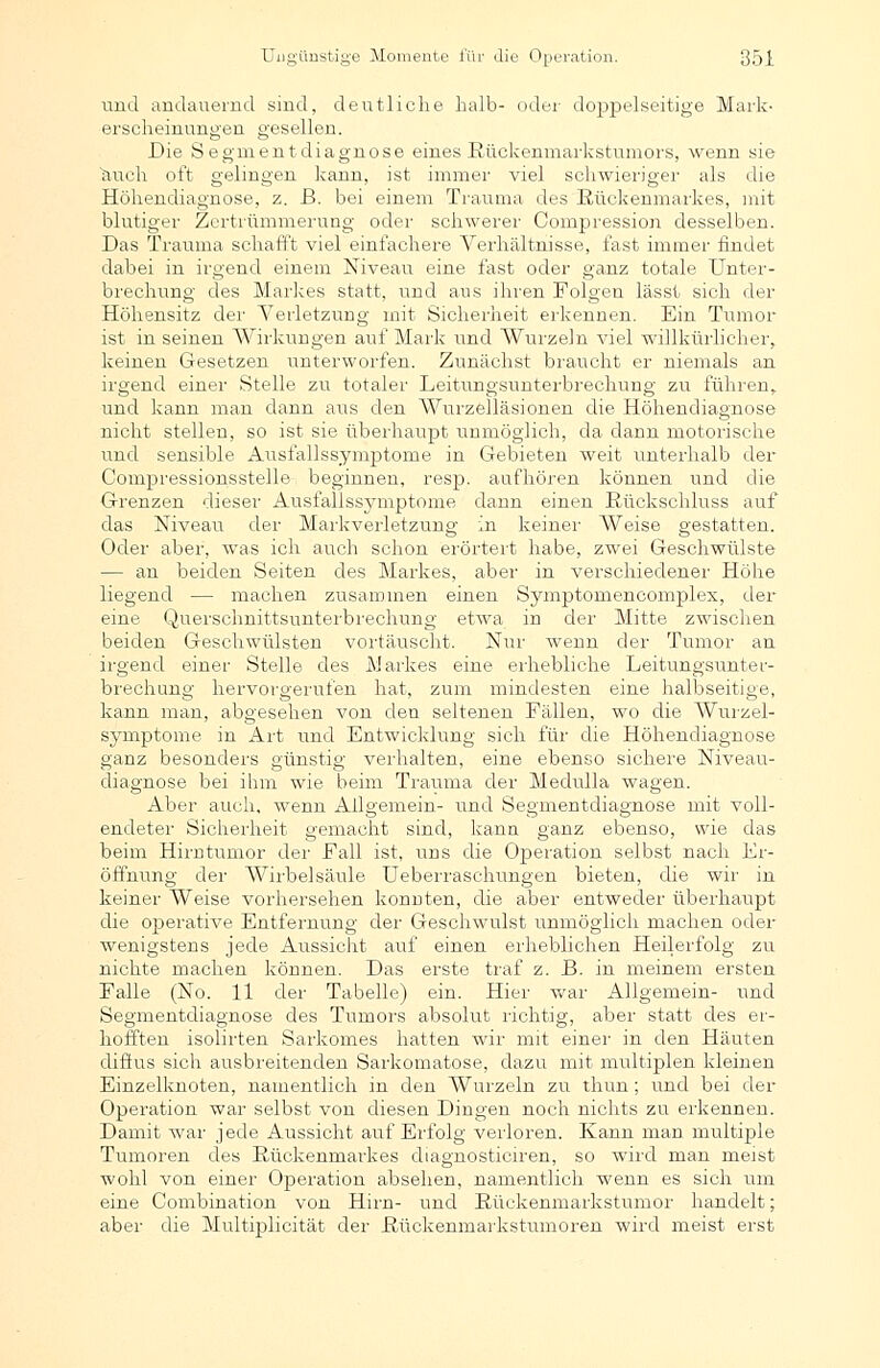 und andauernd sind, deutliche halb- oder doppelseitige M ans erscheinungen geselleu. Die Segmentdiagnose eines Rückenmarkstumors, wenn sie auch oft gelingen kann, ist immer viel schwieriger als die Höhendiagnose, z. ß. bei einem Trauma des Kückenmarkes, mit blutiger Zertrümmerung oder schwerer Compression desselben. Das Trauma schafft viel einfachere Verhältnisse, fast immer findet dabei in irgend einem Niveau eine fast oder ganz totale Unter- brechung des Markes statt, und aus ihren Folgen lässt sich der Höhensitz der Verletzung mit Sicherheit erkennen. Ein Tumor ist in seinen Wirkungen auf Mark und Wurzeln viel willkürlicher, keinen Gesetzen unterworfen. Zunächst braucht er niemals an irgend einer Stelle zu totaler Leitungsunterbrechung zu führen, und kann man dann aus den Wurzelläsionen die Höhendiagnose nicht stellen, so ist sie überhaupt unmöglich, da dann motorische und sensible Aus falls Symptome in Gebieten weit unterhalb der Compressionsstelle beginnen, resp, aufhören können und die Grenzen dieser Ausfallssymptome dann einen Rückschluss auf das Niveau der Markverletzung in keiner Weise gestatten. Oder aber, was ich auch schon erörtert habe, zwei Geschwülste — an beiden Seiten des Markes, aber in verschiedener Höhe liegend — machen zusammen einen Symptomencomplex, der eine Querschnittsunterbrechung etwa in der Mitte zwischen beiden Geschwülsten vortäuscht. Nur wenn der Tumor an irgend einer Stelle des Markes eine erhebliche Leitungsunter- brechung hervorgerufen hat, zum mindesten eine halbseitige, kann man, abgesehen von den seltenen Fällen, wo die Wurzel- Symptome in Art und Entwicklung sich für die Höhendiagnose ganz besonders aünstie' verhalten, eine ebenso sichere Niveau- diagnose bei ihm wie beim Trauma der Medulla wagen. Aber auch, wenn Allgemein- und Segmentdiagnose mit voll- endeter Sicherheit gemacht sind, kann ganz ebenso, wie das beim Hirntumor der Fall ist, uns die Operation selbst nach Er- öffnung der Wirbelsäule Ueberraschungen bieten, die wir in keiner Weise vorhersehen konnten, die aber entweder überhaupt die operative Entfernung der Geschwulst unmöglich machen oder wenigstens jede Aussicht auf einen erheblichen Heilerfolg zu nichte machen können. Das erste traf z. B. in meinem ersten Falle (No. 11 der Tabelle) ein. Hier war Allgemein- und Segmentdiagnose des Tumors absolut richtig, aber statt des er- hofften isolirten Sarkomes hatten wir mit einer in den Häuten diffus sich ausbreitenden Sarkomatose, dazu mit multiplen kleinen Einzelknoten, namentlich in den Wurzeln zu thun; und bei der Operation war selbst von diesen Dingen noch nichts zu erkennen. Damit war jede Aussicht auf Erfolg verloren. Kann man multiple Tumoren des Rückenmarkes diagnosticiren, so wird man meist wohl von einer Operation absehen, namentlich wenn es sich um eine Combination von Hirn- und Rückenmarkstumor handelt; aber die Multiplicität der Rückenmarkstumoren wird meist erst