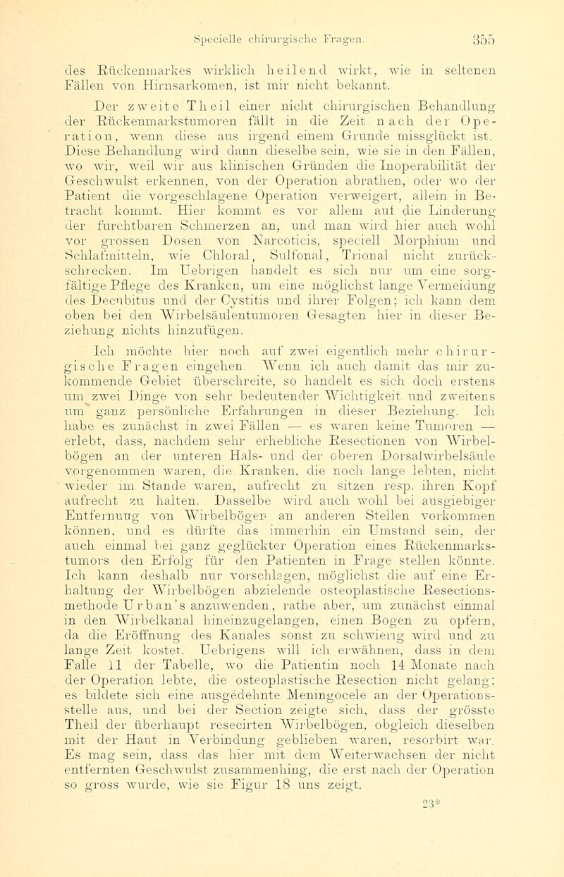 des Rückenmarkes wirklich heilend wirkt, wie in seltenen Fällen von Hirnsarkomen, ist mir nicht bekannt. Der zweite Theil einer nicht chirurgischen Behandlung der Rückenmarkstumoren fällt in die Zeit nach der Ope- ration, wenn diese aus irgend einem Grunde missglückt ist. Diese Behandlung wird dann dieselbe sein, wie sie in den Fällen, wo wir, weil wir aus klinischen Gründen die Inoperabilität der Geschwulst erkennen, von der Operation abrathen, oder wo der Patient die vorgeschlagene Operation verweigert, allein in Be- tracht kommt. Hier kommt es vor allem aut die Linderung der furchtbaren Schmerzen an, und man wird hier auch wohl vor grossen Dosen von Narcoticis, speciell Morphium und Schlafmitteln, wie Chloral, Sulfonal, Trional nicht zurück- schrecken. Im Uebrigen handelt es sich nur um eine sorg- fältige Pflege des Kranken, um eine möglichst lange Vermeidung des Decubitus und der Cystitis und ihrer Folgen; ich kann dem oben bei den Wirbelsäulentumoren Gesagten hier in dieser Be- ziehung nichts hinzufügen. Ich möchte hier noch auf zwei eigentlich mehr chirur- gische Fragen eingehen. AVenn ich auch damit das mir zu- kommende Gebiet überschreite, so handelt es sich doch erstens um zwei Dinge von sehr bedeutender Wichtigkeit und zweitens um ganz persönliche Erfahrungen in dieser Beziehung. Ich habe es zunächst in zwei Fällen — es waren keine Tumoren — erlebt, dass, nachdem sehr erhebliche Resectionen von Wirbel- bögen an der unteren Hals- und der- oberen Dorsaiwirbelsäule vorgenommen waren, die Kranken, die noch lange lebten, nicht wieder im. Stande waren, aufrecht zu sitzen resp. ihren Kopf aufrecht zu halten. Dasselbe wird auch wohl bei ausgiebiger Entfernung von AVirbelbögen an anderen Stellen vorkommen können, und es dürfte das immerhin ein Umstand sein, der auch einmal bei ganz geglückter Operation eines Rückenmarks- tumors den Erfolg für den Patienten in Frage stellen könnte. Ich kann deshalb nur vorschlagen, möglichst die auf eine Er- haltung der1 Wirbelbögen abzielende osteoplastische Resections- methode Urban's anzuwenden, rathe aber, um zunächst einmal in den AVrrbelkanal hineinzugelangen, einen Bogen zu opfern, da die Eröffnung des Kanales sonst zu schwierig wird und zu lange Zeit kostet. Uebrigens will ich erwähnen, dass in dem Falle 11 der Tabelle, wo die Patientin noch 14 Monate nach der Operation lebte, die osteoplastische Resection nicht gelang; es bildete sich eine ausgedehnte Meningocele an der Operations- stelle aus, und bei der Section zeigte sich, dass der grösste Theil der- überhaupt resecirten Wirbelbögen, obgleich dieselben mit der Haut in Verbindung geblieben waren, resorbirt war. Es mag sein, dass das hier mit dem Weiterwachsen der nicht entfernten Geschwulst zusammenhing, die erst nach der- Operation so gross wurde, wie sie Figur 18 uns zeigt. 23*