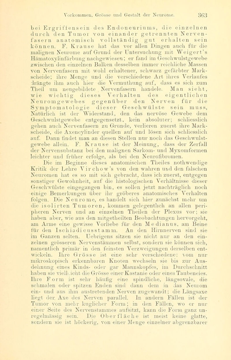bei Ergriffensein des Endoneuriums, die einzelnen durch den Tumor von einander getrennten Nerven- fasern anatomisch vollständig gut erhalten sein können. F. Krause hat das vor allen Dingen auch für die malignen Neurome auf Grund der Untersuchung mit Weigert's Hämatoxylinfärbung nachgewiesen; er fand im Geschwulstgewebe zwischen den einzelnen Balken desselben immer reichliche Massen von Nervenfasern mit wohl erhaltener, schwarz gefärbter Mark- scheide; ihre Menge und die verschiedene Art ihres Verlaufes drängte ihm auch hier die Vermuthung auf, dass es sich zum Theil um neugebildete Nervenfasern handele. Man sieht, wie wichtig dieses Verhalten des eigentlichen Neuromgewebes gegenüber den Nerven für die S3^mptomatol ogie dieser Geschwülste sein muss, Natürlich ist der AViderstancl, den das nervöse Gewebe dem Geschwulstgewebe entgegensetzt, kein absoluter; schliesslich gehen auch Nervenfasern zu Grunde, verlieren zuerst ihre Mark- scheide, die Axencylinder quellen auf und lösen sich schliesslich auf. Dann findet man an diesen Stellen nur noch das Geschwulst- gewebe allein. F. Krause ist der Meinung, dass der Zerfall der Nervensubstanz bei den malignen Sarkom- und Myxomformen leichter und früher erfolge, als bei den Neurofibromen. Die im Beginne dieses anatomischen Theiles nothwendige Kritik der Lehre Virchow's von den wahren und den falschen Neuromen hat es so mit sich gebracht, dass ich zuerst, entgegen sonstiger Gewohnheit, auf die histologischen Verhältnisse dieser Geschwülste eingegangen bin, es sollen jetzt nachträglich noch einige Bemerkungen über ihr gröberes anatomisches Verhalten folgen. Die Neurome, es handelt sich hier zunächst mehr um die isolirten Tumoren, kommen gelegentlich an allen peri- pheren Nerven und an einzelnen Theilen der Plexus vor; sie haben aber, wie aus den mitgetheilten Beobachtungen hervorgeht, am Arme eine gewisse Vorliebe für den Medianus, am Beine für den Ischiadi cusst amm. An den Hirnnerven sind sie im Ganzen selten. Uebrigens sitzen sie nicht nur an den ein- zelnen grösseren Nervenstämmen selbst, sondern sie können sich, namentlich primär in den feinsten Verzweigungen derselben ent- wickeln. Ihre Grösse ist eine sehr verschiedene: vom nur mikroskopisch erkennbaren Knoten wechseln sie bis zur Aus- dehnung eines Kinds- oder gar Mannskopfes, im Durchschnitt haben sie vielleicht die Grösse einer Kastanie oder eines Taubeneies. Ihre Form ist sehr häufig eine spindliche, längsovale, die schmalen oder spitzen Enden sind dann dem in das Neuiom ein- und aus ihm austretenden Nerven zugewandt; die Längsaxe liegt der. Axe des Nerven parallel. In andern Fällen ist der Tumor von mehr kuglicher Form; in den Fällen, wo er nur einer Seite des Nervenstammes aufsitzt, kann die Form ganz un- regelmässig sein. Die Oberfläche ist meist keine glatte, sondern sie ist höckerig, von einer Menge einzelner abgrenzbarer