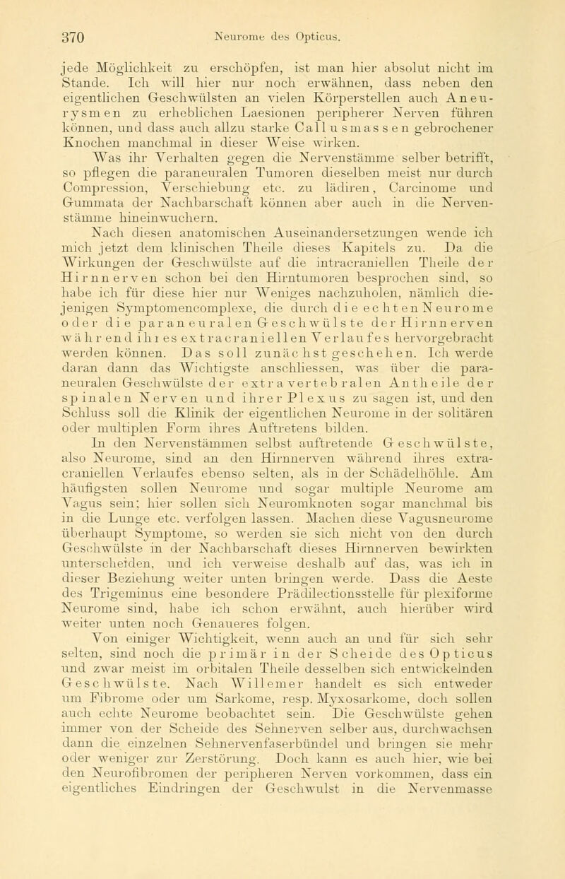 jede Möglichkeit zu erschöpfen, ist man hier absolut nicht im Stande. Ich will hier nur noch erwähnen, dass neben den eigentlichen Geschwülsten an vielen Körperstellen auch Aneu- rysmen zu erheblichen Laesionen peripherer Nerven führen können, und dass auch allzu starke Callusmassen gebrochener Knochen manchmal in dieser Weise wirken. Was ihr Verhalten gegen die Nervenstämme selber betrifft, so pflegen die paraneuralen Tumoren dieselben meist nur durch Compression, Verschiebung etc. zu lädiren, Carcinome und Gunmiata der Nachbarschaft können aber auch in die Nerven- stämme hineinwuchern. Nach diesen anatomischen Auseinandersetzungen wende ich mich jetzt dem klinischen Theile dieses Kapitels zu. Da die Wirkungen der Geschwülste auf die intracraniellen Theile der Hirnnerven schon bei den Hirntumoren besprochen sind, so habe ich für diese hier nur Weniges nachzuholen, nämlich die- jenigen Symptomencomplexe, die durch die ec ht en Neuro nie oder die par an eu r al en Geschwüls te der Hi rnn erven w'ä h r end ihr es ex t racranieilen Verlan f es hervorgebracht werden können. Das soll zunächst geschehen. Ich werde daran dann das Wichtigste anschliessen, was über die para- neuralen Geschwülste d e r extra verteb ralen Antheile der spinalen Nerven und ihrer Plexus zusagen ist, und den Schluss soll die Klinik der eigentlichen Neurome in der solitären oder multiplen Form ihres Auftretens bilden. In den Nervenstämmen selbst auftretende Geschwülste, also Neurome, sind an den Hirnnerven während ihres extra- craniellen Verlaufes ebenso selten, als in der Schädelhöhle. Am häufigsten sollen Neurome und sogar multiple Neurome am Vagus sein; hier sollen sich Neuromknoten sogar manclmial bis in die Lunge etc. verfolgen lassen. Machen diese Vagusneurorne überhaupt Symptome, so werden sie sich nicht von den durch Geschwülste in der Nachbarschaft dieses Hirnnerven bewirkten unterscheiden, und ich verweise deshalb auf das, was ich in dieser Beziehung weiter unten bringen werde. Dass die Aeste des Trigeminus eine besondere Prädilectionsstelle für plexiforme Neurome sind, habe ich schon erwähnt, auch hierüber wird weiter unten noch Genaueres folgen. Von einiger Wichtigkeit, wenn auch an und für sich sehr selten, sind noch die primär in der Scheide des Opticus und zwar meist im orbitalen Theile desselben sich entwickelnden Geschwülste. Nach Willemer handelt es sich entweder um Fibrome oder um Sarkome, resp. Myxosarkome, doch sollen auch echte Neurome beobachtet sein. Die Geschwülste gehen immer von der Scheide des Sehnerven selber aus, durchwachsen dann die einzelnen Sehnervenfaserbündel und bringen sie mehr oder weniger zur Zerstörung. Doch kann es auch hier, wie bei den Neurofibromen der peripheren Nerven vorkommen, dass ein eigentliches Eindringen der Geschwulst in die Nervenmasse