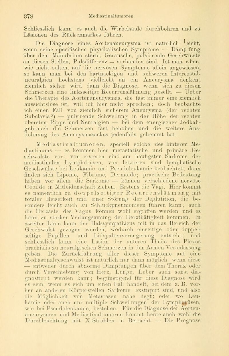 Schliesslich kann es auch die Wirbelsäule durchbohren und zu Läsionen des Rückenmarkes führen. Die Diagnose eines Aortenaneurysma ist natürlich ' eicht, wenn seine specifischen physikalischen Symptome — Dämp fang über dem Manubrium sterni, Geräusche, piüsirende Geschwülste an diesen Stellen, Pulsdifferenz — vorhanden sind. Ist man aber, wie nicht selten, auf die nervösen Symptom e allein angewiesen, so kann man bei den hartnäckigen und schweren Intercostal- neuralgien höchstens vielleicht an ein Aneurysma denken; ziemlich sicher wird dann die Diagnose, wenn sich zu diesen Schmerzen eine linksseitige Recurrenslähmung gesellt. — Ueber die Therapie des Aortenaneurysmas, die fast immer eine ziemlich aussichtslose ist, will ich hier nicht sprechen. doch beobachte ich einen Fall von ziemlich sicherem Aneurysma (der rechten Subclavia?) — piüsirende Schwellung in der Höhe der rechten obersten Rippe und Neuralgien ■— bei dem energischer Jodkali- gebrauch die Schmerzen fast behoben und die weitere Aus- dehnung des Aneurysmasackes jedenfalls gehemmt hat. Mediasfinaltumoren, speciell solche des hinteren Me- diastinums — es kommen hier metastatische und primäre Ge- schwülste vor; von ersteren sind am häufigsten Sarkome der mediastinalen Lymphdrüsen, von letzteren sind lymphatische Geschwülste bei Leukämie und Pseudoleukämie beobachtet; daun finden sich Lipome, Fibrome, Dermoide; practische Bedeutung haben vor allem die Sarkome — können verschiedene nervöse Gebilde in Mitleidenschaft ziehen. Erstens die Vagi. Hier kommt es namentlich zu doppelseitiger Recurrenslähmung mit totaler Heiserkeit und einer Störung der Deglutition, die be- sonders leicht auch zu Schluckpneumonieen führen kann, auch die Herzäste des Vagus können wohl ergriffen werden und es kann zu starker Verlangsamung der Herzthätigkeit kommen. In zweiter Linie kann der Halssympathicus mit in das Bereich der Geschwulst gezogen werden, wodurch einseitige oder doppel- seitige Pupillen- und Lidspaltenvereugerung entsteht: und schliesslich kann eine Läsion der unteren Theile des Plexus brachialis zu neuralgischen Schmerzen in den Armen Veranlassung geben. Die Zurückführung aller dieser Symptome auf eine Mediastinalgeschwulst ist natürlich nur dann möglich, wenn diese — entweder durch abnorme Dämpfungen über dem Thorax oder durch Verschiebung von Herz, Lunge, Leber auch sonst dia- gnosticirt werden kann; begünstigend für diese Diagnose wird es sein, wenn es sich um einen Fall handelt, bei dem z. B. vor- her an anderen Körperstellen Sarkome exstirpirt sind, und also die Möglichkeit von Metastasen nahe liegt; oder wo Leu- kämie oder auch nur multiple Schwellungen der Lymphdrüsen, wie bei Pseudoleukämie, besteheu. Für die Diagnose der Aorten- aneurysmen und Mediastinaltumoren kommt heute auch wohl die Durchleuchtung mit X-Strahlen in Betracht. — Die Prognose