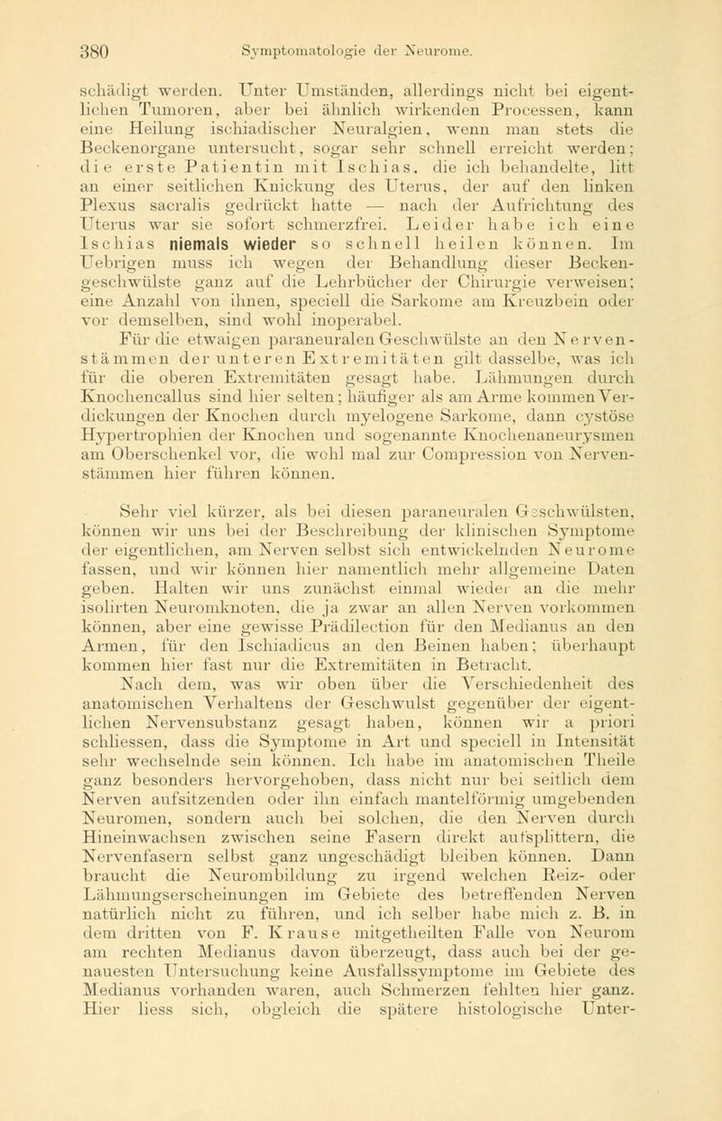 schädigt werden. Unter Umständen, allerdings nicht bei eigent- lichen Tumoren, aber bei ähnlich wirkenden Processen, kann eine Heilung ischiadischer Neuralgien, wenn man stets die Beckenorgane untersucht, sogar sehr schnell erreicht werden; die erste Patientin mit Ischias, die ich behandelte, litt an einer seitlichen Knickung des Uterus, der auf den linken Plexus sacralis gedrückt hatte — nach der Aufrichtung des Uterus war sie sofort schmerzfrei. Leider habe ich eine Ischias niemals wieder so schnell heilen können. Im Uebrigen muss ich wegen der Behandlung dieser Beckeu- geschwülste ganz auf die Lehrbücher der Chirurgie verweisen; eine Anzahl von ihnen, speciell die Sarkome am Kreuzbein oder vor demselben, sind wohl inoperabel. Für die etwaigen paraneuralen Geschwülste an den Nerven- stämmen der unteren Extremitäten gilt dasselbe, was ich für die oberen Extremitäten gesagt habe. Lähmungen durch Knochencallus sind hier selten; häufiger als am Arme kommen Ver- dickungen der Knochen durch myelogene Sarkome, dann cystöse Hypertrophien der Knochen und sogenannte Knochenaneurysmen am Oberschenkel vor, die wohl mal zur Compression von Nerven- stämmen hier führen können. Sehr viel kürzer, als bei diesen paraneuralen Geschwülsten, können wir uns bei der Beschreibung der klinischen Symptome der eigentlichen, am Nerven selbst sich entwickelnden Neurome fassen, und wir können hier namentlich mehr allgemeine Daten geben. Halten wir uns zunächst einmal wieder an die mehr isolirten Neuromknoten, die ja zwar an allen Nerven vorkommen können, aber eine gewisse Prädilection für den Medianus an den Armen, für den Lschiadicus an den Beinen haben; überhaupt kommen hier fast nur die Extremitäten in Betracht. Nach dem, was wir oben über die Verschiedenheit des anatomischen Verhaltens der Geschwulst gegenüber der eigent- lichen Nervensubstanz gesagt haben, können wir a priori schliessen, dass die Symptome in Art und speciell in Intensität sehr wechselnde sein können. Ich habe im anatomischen Theile ganz besonders hervorgehoben, dass nicht nur bei seitlich dem Nerven aufsitzenden oder ihn einfach mantelförmig umgebenden Neuromen, sondern auch bei solchen, die den Nerven durch Hineinwachsen zwischen seine Fasern direkt aufsplittern, die Nervenfasern selbst ganz ungeschädigt bleiben können. Dann braucht die Neurombildung zu irgend welchen Reiz- oder Lähmungserscheinungen im Gebiete des betreffenden Nerven natürlich nicht zu führen, und ich selber habe mich z. B. in dem dritten von F. Krause mitgetheilten Falle von Neurom am rechten Medianus davon überzeugt, dass auch bei der ge- nauesten Untersuchung keine Ausfallssymptome im Gebiete des Medianus vorhanden waren, auch Schmerzen fehlten hier ganz. Hier Hess sich, obgleich die spätere histologische Unter-