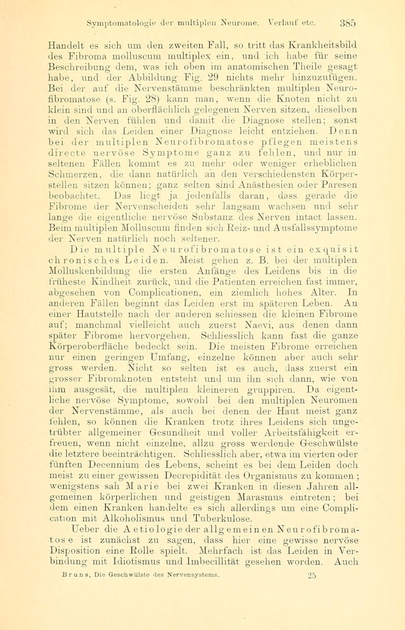 Symptomatologie der multiplen Neurome. Verlaut' etc. 3b5 Handelt es sich um den zweiten Fall, so tritt das Krankheitsbild des Fibroma molluscum multiplex ein, und ich habe für seine Beschreibung dem, was ich oben im anatomischen Theile gesagt habe, und der Abbildung Fig. 29 nichts mehr hinzuzufügen. Bei der auf die Nervenstämme beschränkten multiplen Neuro- fibromatose (s. Fig. 28) kann man, wenn die Knoten nicht zu klein sind und an oberflächlich gelegenen Nerven sitzen, dieselben in den Nerven fühlen und damit die Diagnose stellen; sonst wird sich das Leiden einer Diagnose leicht entziehen. Denn bei der multiplen Neurofibromatose pflegen meistens directe nervöse Symptome ganz zu fehlen, und nur in seltenen Fällen kommt es zu mehr oder weniger erheblichen Schmerzen, die dann natürlich an den verschiedensten Körper- stellen sitzen können; ganz selten sind Anästhesien oder Paresen beobachtet. Das liegt ja jedenfalls daran, dass gerade die Fibrome der Nervenscheiden sehr langsam wachsen und sehr lange die eigentliche nervöse Substanz des Nerven intact lassen. Beim multiplen Molluscum finden sich Reiz- und Ausfallssymptome der Nerven natürlich noch seltener. Die multiple Neurofibromatose ist ein exquisit chronisches Leiden. Meist gehen z. B. bei der multiplen Molluskenbildung die ersten Anfänge des Leidens bis in die früheste Kindheit zurück, und die Patienten erreichen fast immer, abgesehen von Complicationen, ein ziemlich hohes Alter. In anderen Fällen beginnt das Leiden erst im späteren Leben. An einer Hautstelle nach der anderen schiessen die kleinen Fibrome auf; manchmal vielleicht auch zuerst Naevi, aus denen dann später Fibrome hervorgehen. Schliesslich kann fast die ganze Körperoberfläche bedeckt sein. Die meisten Fibrome erreichen nur einen geringen Umfang, einzelne können aber auch sehr gross werden. Nicht so selten ist es auch, dass zuerst ein grosser Fibromknoten entstellt und um ihn sich dann, wie von ihm ausgesät, die multiplen kleineren gruppiren. Da eigent- liche nervöse Symptome, sowohl bei den multiplen Neuromen der Nervenstämme, als auch bei denen der Haut meist ganz fehlen, so können die Kranken trotz ihres Leidens sich unge- trübter allgemeiner Gesundheit und voller Arbeitsfähigkeit er- freuen, wenn nicht einzelne, allzu gross werdende Geschwülste die letztere beeinträchtigen. Schliesslich aber, etwa im vierten oder fünften Decennium des Lebens, scheint es bei dem Leiden doch meist zu einer gewissen Decrepidität des Organismus zu kommen ; wenigstens sah M a r i e bei zwei Kranken in diesen Jahren all- gemeinen körperlichen und geistigen Marasmus eintreten; bei dem einen Kranken handelte es sich allerdings um eine Compli- cation mit Alkoholismus und Tuberkulose. Ueber die Aetiologie der allgemeinen Neurofibroma- tose ist zunächst zu sagen, dass hier eine gewisse nervöse Disposition eine Rolle spielt. Mehrfach ist das Leiden in Ver- bindung mit Idiotismus und Imbecillität gesehen worden. Auch ßr uns, Die Geschwülste des Nervensystems. 25