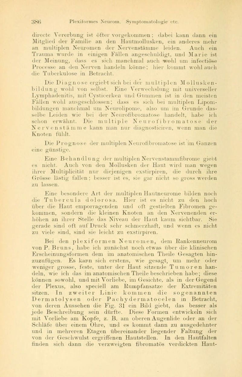 38(j Plexiformes Neurom. Symptomatologie etc. directe Vererbung ist öfter vorgekommen: dabei kann dann ein Mitglied der Familie an den Hautmollusken, ein anderes mehr an multiplen Neuromen der Nervenstämme leiden. Auch ein Trauma wurde in einigen Fällen angeschuldigt, und Marie ist di-r Meinung, dass es sich manchmal auch -wohl um infectiöse Processe an den Nerven handeln könne: hier kommt wohl auch die Tuberkulose in Betracht. Die Diagnose ergiebt sich bei der multiplen Mollusken- bildung wohl von selbst. Eine Verwechslung mit universeller Lymphadenitis, mit Cysticerken und Gummen ist in den meisten Fällen wohl ausgeschlossen; dass es sich hei multiplen Lipom- bildunyen manchmal um Neurolipome, also um im Grunde das- selbe Leiden wie bei der Neurofibromatose handelt, habe ich schon erwähnt. Die multiple Neurofibromatose der Nervenstämme kann man nur diaernosticiren, wenn man die Knoten fühlt. Die Prognose der multiplen Neurofibromatose ist im Ganzen eine günstige. Eine Behandlung der multiplenNervenstammfibrome giebt es nicht. Auch von den Mollusken der Haut wird man wegen ihrer Multiplicität nur diejenigen exstirpiren, die durch ihre Grösse lästig fallen; besser ist es, sie gar nicht so gross werden zu lassen. Eine besondere Art der multiplen Hautneurome bilden noch die Tubercula dolorosa. Hier ist es nicht zu den hoch über die Haut emporragenden und oft gestielten Fibromen ge- kommen, sondern die kleinen Knoten an den Nervenenden er- höhen an ihrer Stelle das Niveau der Haut kaum sichtbar. Sie gerade sind oft auf Druck sehr schmerzhaft, und wenn es nicht zu viele sind, sind sie leicht zu exstirpiren. Bei den plexiformen Neuromen, dem Eankenneurom von P. Bruns, habe ich zunächst noch etwas über die klinischen Erscheinungsformen dem im anatomischen Theile Gesagten hin- zuzufügen. Es kann sich erstens, wie gesagt, um mehr oder weniger grosse, feste, unter der Haut sitzende T u m o r e n han- deln, wie ich das im anatomischen Theile beschrieben habe; diese können sowohl, und mit Vorliebe, im Gesichte, als in der Gegend der Plexus, also speciell am Rumpfansatze der Extremitäten sitzen. In zweiter Linie kommen die sogenannten Dermatolysen oder P achy dermatocelen in Betracht, von deren Aussehen die Fig. 31 ein Bild giebt, das besser als jede Beschreibung sein dürfte. Diese Formen entwickeln sich mit Vorliebe am Kopfe, z. B. am oberen Augenlide oder an der Schläfe über einem Ohre, und es kommt dann zu ausgedehnter und in mehreren Etagen übereinander liegender Faltung der von der Geschwulst ergriffenen Hautstellen. In den Hautfalten finden sich dann die verzweigten fibromatös verdickten Haut-