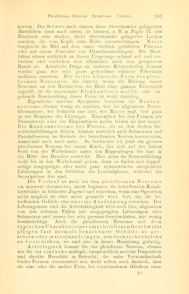 nerven. Der Schwere nach sinken diese übereinander gelagerten Hautfalten dann nach nuten, sie können, z. B. in Figur 31, den Eindruck sehr starker, dicht übereinander gelagerter Locken machen, die vom Kopfe zum Halse herunterhängen. Marie vergleicht ihr Bild mit dem einer vielfach gefalteten Pelerine der mit einem Convolut von Dünndarmschlingen. Die Haut- falten sitzen natürlich an ihrem Ursprünge schmal auf und ver- breiten und verdicken sieb allmählich nach dem perijjheren Rande zu. Aehnliche Dinge an anderen Körperstellen können wieder ganz wie sehr gross gewordene einfache Fibromata mollusca aussehen. Die dritte klinische Form de s plexi- formen Neuromes. die eintritt, wenn die Bildung dieser Neurome an den Hautnerven die Haut einer ganzen Extremität ergreift, ist die sogenannte Elephantiasis mollis; eine ein- gehende Beschreibung dieser Form ist wohl unnöthig. Eigentliche nervöse Symptome brauchen die Ranken- neurome ebeuso wenig zu machen, wie die allgemeine Neuro- fibromatose, wir befinden uns hier, wie Marie sagt, fast ganz in der Domaine der Chirurgie. Namentlich bei den Formen der Dermatocele oder der Elephantiasis mollis tehlen sie fast immer. Die Rank enneurome der Plexus, die zu deu derben Ge- schwulstbildungen führen, können natürlich auch Schmerzen und Paraästhesieen im Gebiete der betreffenden Nerven hervorrufen, manchmal auch noch mehr. So beobachte ich jetzt ein grosses plexiformes Neurom bei einem Kinde, das sich auf der linken Seite von der Wirbelsäule unter den Rippenbogen bis fast in die Mitte des Bauches erstreckt. Hier muss die Neurombildung wohl bis in den Wirbeleanal gehen, denn es finden sich doppel- seitige ausgeprägte, aber nicht ganz symmetrische atrophische Lähmungen in den Gebieten der Lumbalplexus, während die Saoralplexus frei sind. Der Verlauf ist auch bei dem plexiformen Neurome ein äusserst chronischer, meist beginnen die betreffenden Krank- heitsbilder in frühester Jugend und schreiten, wenn eine Operation nicht möglich ist oder nicht gemacht wird, fort, bis die be- treffenden Gebilde eine enor me Ausdehnung erreichen. Der Lebensgenuss und die Arbeitsfähigkeit wird auch hier, abgesehen von den seltenen Fällen mit ausgeprägten Lähmungen oder Schmerzen und ausser bei sehr grossen Geschwülsten, nur wenig beeinträchtigt. Auch die plexiformen Neurome mit dem typischenChar akter einer u ms chriebenenGeschwu Ist pflegen fast niemals benachbarte Gebilde zu zer- stören o de r in si e ei nzudri ngen, son dem sie höchstens zu verschieben, sie sind also in dieser Beziehung gutartig. Aetiologisch kommt für das plexiforme Neurom, ebenso wie für das einfache multiple, hauptsächlich nervöse Disposition und direkte Heredität in Betracht; die nahe Verwandtschaft beider Formen documentirt sielt nicht selten auch dadurch, dass die eine oder die andere Form bei verschiedenen Gliedern einer 25*