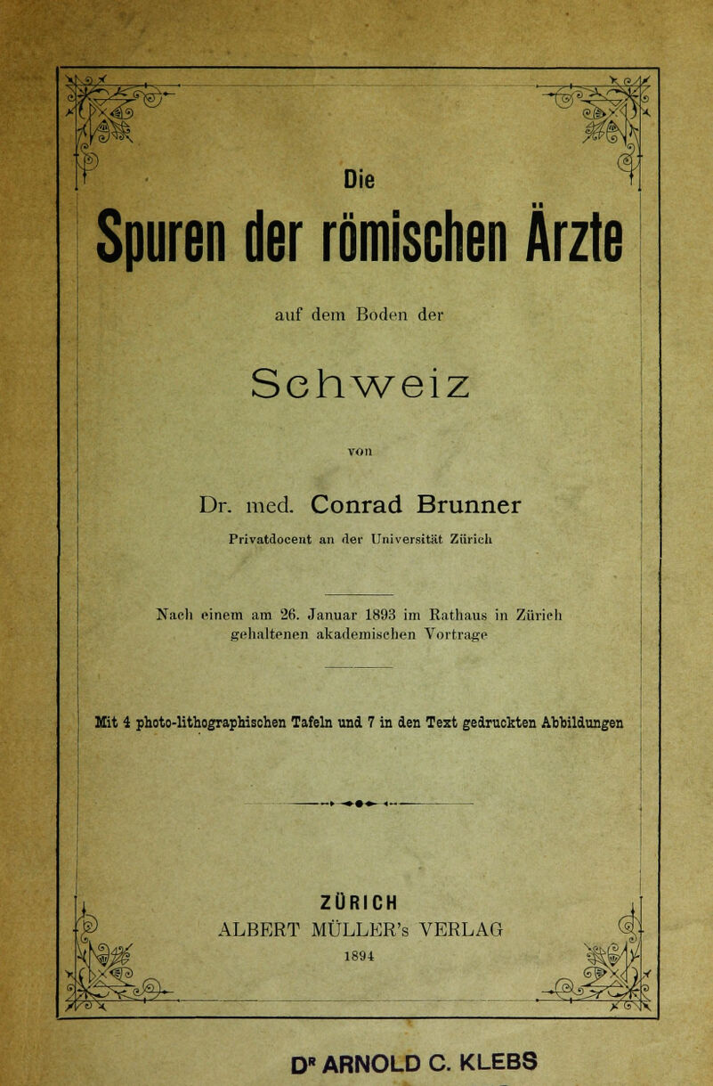 VN^* Die Spuren der römischen Ärzte auf dem Boden der Schweiz von Dr. med. Conrad Brunner Privatdocent an der Universität Zürich I Nach einem am 26. Januar 1893 im Rathaus in Zürich gehaltenen akademischen Vortrage Mit 4 photo-lithographischen Tafeln und 7 in den Text gedruckten Abbildungen ZÜRICH ALBERT MÜLLER's VERLAG 1891 ^^ . jMS^ T&<S\ D ARNOLD C. KLEBS