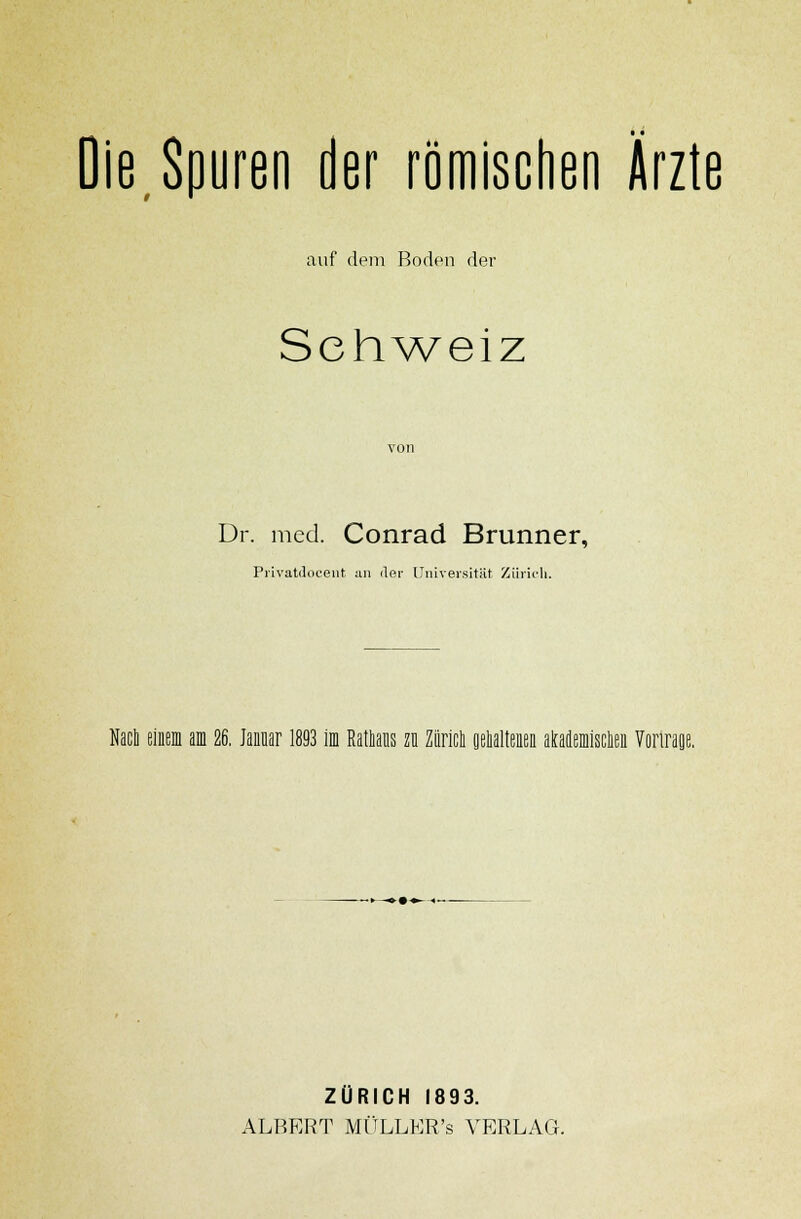 Die,Spuren der römischen Ärzte auf dem Boden der Schweiz Dr. med. Conrad Brunner, Privatdocent an der Universität Zürich. Nach einem am 26. Januar 1893 im Rathans zu Zürich gehaltenen akademischen Vortrage. ZÜRICH 1893. ALBERT MÜLLER's VERLAG.