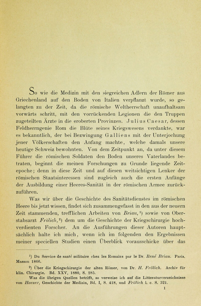 öo wie die Medizin mit den siegreichen Adlern der Römer ans Griechenland auf den Boden von Italien verpflanzt wurde, so ge- langten zu der Zeit, da die römische Weltherrschaft unaufhaltsam vorwärts schritt, mit den vorrückenden Legionen die den Truppen zugeteilten Ärzte in die eroberten Provinzen. Julius Caesar, dessen Feldherrngenie Rom die Blüte seines Kriegswesens verdankte, war es bekanntlich, der bei Bezwingung Galliens mit der Unterjochung jener Völkerschaften den Anfang machte, welche damals unsere heutige Schweiz bewohnten. Von dem Zeitpunkt an, da unter diesem Führer die römischen Soldaten den Boden unseres Vaterlandes be- traten, beginnt die meinen Forschungen zu Grunde liegende Zeit- epoche; denn in diese Zeit und auf diesen weitsichtigen Lenker der römischen Staatsinteressen sind zugleich auch die ersten Anfänge der Ausbildung einer Heeres-Sanität in der römischen Armee zurück- zuführen. Was wir über die Geschichte des Sanitätsdienstes im römischen Heere bis jetzt wissen, findet sich zusammengefasst in den aus der neuern Zeit stammenden, trefflichen Arbeiten von Brian,') sowie von Ober- stabsarzt Frölicli,2) dem um die Geschichte der Kriegschirurgie hoch- verdienten Forscher. An die Ausführungen dieser Autoren haupt- sächlich halte ich mich, wenn ich im folgenden den Ergebnissen meiner speciellen Studien einen Überblick vorausschicke über das ') Du Service de sante militaire chez les Romains par le Dr. Rene Briau. Paris. Masson 1866. 2) Über die Kriegschirurgie der alten Römer, von Dr. H. Frölich. Archiv für klin. Chirurgie. Bd. XXV, 1880, S. 285. Was die übrigen Quellen betrifft, so verweise ich auf die Litteraturverzeichnisse von Haeser, Geschichte der Medizin, Bd. I, S. 418, und Frölich 1. c. S. 321. 1
