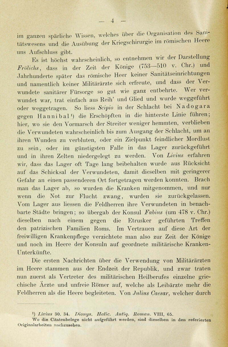im ganzen spärliche Wissen, welches über die Organisation des Sani- tätswesens und die Ausübung der Kriegschirurgie im römischen Heere uns Aufschiuss gibt. Es ist höchst wahrscheinlich, so entnehmen wir der Darstellung Frölichs, dass in der Zeit der Könige (753-510 v. Chr.) und Jahrhunderte später das römische Heer keiner Sanitätseinrichtungen und namentlich keiner Militärärzte sich erfreute, und dass der Ver- wundete sanitärer Fürsorge so gut wie ganz entbehrte. Wer ver- wundet war, trat einfach aus Reih' und Glied und wurde weggeführt oder weggetragen. So liess Sciino in der Schlacht bei Nadogara gegen Hannibal1) die Erschöpften in die hinterste Linie führen; hier, wo sie den Vormarsch der Streiter weniger hemmten, verblieben die Verwundeten wahrscheinlich bis zum Ausgang der Schlacht, um an ihren Wunden zu verbluten, oder ein Zielpunkt feindlicher Mordlust zu sein, oder im günstigsten Falle in das Lager zurückgeführt und in ihren Zelten niedergelegt zu werden. Von Livius erfahren wir, dass das Lager oft Tage lang beibehalten wurde aus Rücksicht auf das Schicksal der Verwundeten, damit dieselben mit geringerer Gefahr an einen passenderen Ort fortgetragen werden konnten. Brach man das Lager ab, so wurden die Kranken mitgenommen, und nur wenn die Not zur Flucht zwang, wurden sie zurückgelassen. Vom Lager aus liessen die Feldherren ihre Verwundeten in benach- barte Städte bringen; so übergab der Konsul Fabius (um 478 v. Chr.) dieselben nach einem gegen die Etrusker geführten Treffen den patrizischen Familien Roms. Im Vertrauen auf diese Art der freiwilligen Krankenpflege verzichtete man also zur Zeit der Könige und noch im Heere der Konsuln auf geordnete militärische Kranken- Unterkünfte. Die ersten Nachrichten über die Verwendung von Militärärzten im Heere stammen aus der Endzeit der Republik, und zwar traten nun zuerst als Vertreter des militärischen Heilberufes einzelne grie- chische Ärzte und unfreie Römer auf, welche als Leibärzte mehr die Feldherren als die Heere begleiteten. Von Julius Caesar, welcher durch x) Livius 30. 34. Dionys. Halic. Antiq. Roman. VIII, 65. Wo die Citatenbelege nicht aufgeführt weiden, sind dieselben in den referierten Originalarbeiten nachzusehen.