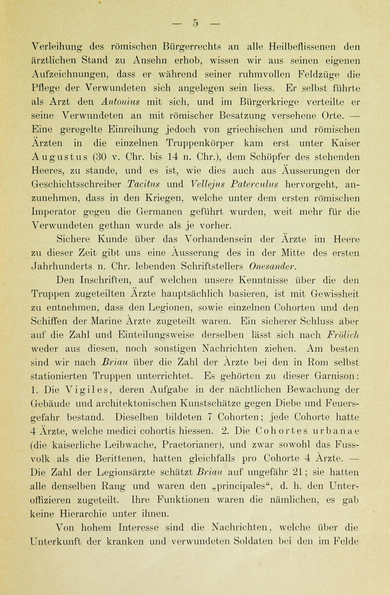 Verleihung des römischen Bürgerrechts an alle Heilbeflissenen den ärztlichen Stand zu Ansehn erhob, wissen wir aus seinen eigenen Aufzeichnungen, dass er während seiner ruhmvollen Feldzüge die Pflege der Verwundeten sich angelegen sein Hess. Er selbst führte als Arzt den Antonius mit sich, und im Bürgerkriege verteilte er seine Verwundeten an mit römischer Besatzung versehene Orte. — Eine geregelte Einreihung jedoch von griechischen und römischen Ärzten in die einzelnen Truppenkörper kam erst unter Kaiser Augustus (30 v. Chr. bis 14 n. Chr.), dem Schöpfer des stehenden Heeres, zu stände, und es ist, wie dies auch aus Äusserungen der Geschichtsschreiber Tacitus und Vellejus Paterculus hervorgeht, an- zunehmen, dass in den Kriegen, welche unter dem ersten römischen Imperator gegen die Germanen geführt wurden, weit mehr für die Verwundeten gethan wurde als je vorher. Sichere Kunde über das Vorhandensein der Ärzte im Heere zu dieser Zeit gibt uns eine Äusserung des in der Mitte des ersten Jahrhunderts n. Chr. lebenden Schriftstellers Onesander. Den Inschriften, auf welchen unsere Kenntnisse über die den Truppen zugeteilten Arzte hauptsächlich basieren, ist mit Gewissheit zu entnehmen, dass den Legionen, sowie einzelnen Oohorten und den Schiffen der Marine Arzte zugeteilt waren. Ein sicherer Schluss aber auf die Zahl und Einteilungsweise derselben lässt sich nach Fr'ölich weder aus diesen, noch sonstigen Nachrichten ziehen. Am besten sind wir nach Brian über die Zahl der Arzte bei den in Rom selbst stationierten Truppen unterrichtet. Es gehörten zu dieser Garnison: 1. Die Vigiles, deren Aufgabe in der nächtlichen Bewachung der Gebäude und architektonischen Kunstschätze gegen Diebe und Feuers- gefahr bestand. Dieselben bildeten 7 Cohorten; jede Cohorte hatte 4 Ärzte, welche medici cohortis hiessen. 2. Die Cohortes urbanae (die kaiserliche Leibwache, Praetorianer), und zwar sowohl das Fuss- volk als die Berittenen, hatten gleichfalls pro Cohorte 4 Ärzte. — Die Zahl der Legionsärzte schätzt Brian auf ungefähr 21; sie hatten alle denselben Rang und waren den „principales, d. h. den Unter- offizieren zugeteilt. Ihre Funktionen waren die nämlichen, es gab keine Hierarchie unter ihnen. Von hohem Interesse sind die Nachrichten, welche über die Unterkunft der kranken und verwundeten Soldaten bei den im Felde