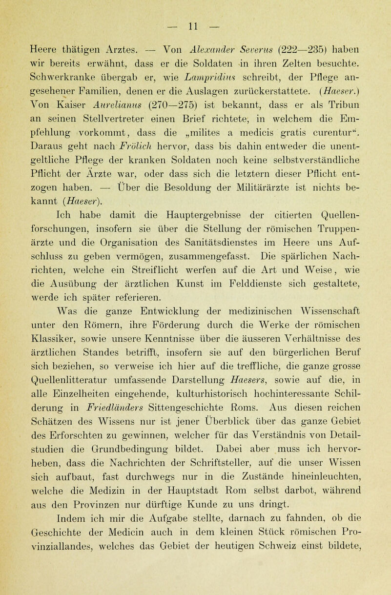 Heere thätigen Arztes. — Von Alexander Severus (222—235) haben wir bereits erwähnt, dass er die Soldaten in ihren Zelten besuchte. Schwerkranke übergab er, wie Lampridiw schreibt, der Pflege an- gesehener Familien, denen er die Auslagen zurückerstattete. (Haeser.) Von Kaiser Aurelianus (270—275) ist bekannt, dass er als Tribun an seinen Stellvertreter einen Brief richtete, in welchem die Em- pfehlung vorkommt, dass die „milites a medicis gratis curentur1'. Daraus geht nach Frölich hervor, dass bis dahin entweder die unent- geltliche Pflege der kranken Soldaten noch keine selbstverständliche Pflicht der Arzte war, oder dass sich die letztern dieser Pflicht ent- zogen haben. — Über die Besoldung der Militärärzte ist nichts be- kannt (Haeser). Ich habe damit die Hauptergebnisse der citierten Quellen- forschungen, insofern sie über die Stellung der römischen Truppen- ärzte und die Organisation des Sanitätsdienstes im Heere uns Auf- schluss zu geben vermögen, zusammengefasst. Die spärlichen Nach- richten, welche ein Streiflicht werfen auf die Art und Weise, wie die Ausübung der ärztlichen Kunst im Felddienste sich gestaltete, werde ich später referieren. Was die ganze Entwicklung der medizinischen Wissenschaft unter den Römern, ihre Förderung durch die Werke der römischen Klassiker, sowie unsere Kenntnisse über die äusseren Verhältnisse des ärztlichen Standes betrifft, insofern sie auf den bürgerlichen Beruf sich beziehen, so verweise ich hier auf die treffliche, die ganze grosse Quellenlitteratur umfassende Darstellung Haesers, sowie auf die, in alle Einzelheiten eingehende, kulturhistorisch hochinteressante Schil- derung in Friedländers Sittengeschichte Roms. Aus diesen reichen Schätzen des Wissens nur ist jener Überblick über das ganze Gebiet des Erforschten zu gewinnen, welcher für das Verständnis von Detail- studien die Grundbedingung bildet. Dabei aber muss ich hervor- heben, dass die Nachrichten der Schriftsteller, auf die unser Wissen sich aufbaut, fast durchwegs nur in die Zustände hineinleuchten, welche die Medizin in der Hauptstadt Rom selbst darbot, während aus den Provinzen nur dürftige Kunde zu uns dringt. Indem ich mir die Aufgabe stellte, darnach zu fahnden, ob die Geschichte der Medicin auch in dem kleinen Stück römischen Pro- vinziallandes, welches das Gebiet der heutigen Schweiz einst bildete,