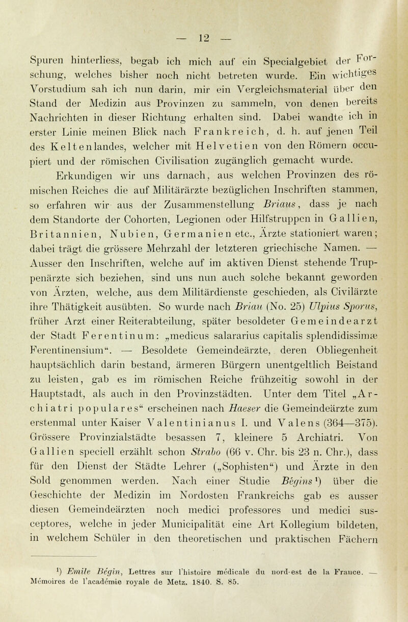 Spuren hinterliess, begab ich mich auf ein Specialgebiet der For- schung, welches bisher noch nicht betreten wurde. Ein wichtiges Vorstudium sah ich nun darin, mir ein Vergleichsmaterial ül>er ^en Stand der Medizin aus Provinzen zu sammeln, von denen bereits Nachrichten in dieser Richtung erhalten sind. Dabei wandte ich in erster Linie meinen Blick nach Frankreich, d. h. auf jenen Teil des Kelten landes, welcher mit H e 1 v e t i e n von den Römern occu- piert und der römischen Civilisation zugänglich gemacht wurde. Erkundigen wir uns darnach, aus welchen Provinzen des rö- mischen Reiches die auf Militärärzte bezüglichen Inschriften stammen, so erfahren wir aus der Zusammenstellung Brians, dass je nach dem Standorte der Cohorten, Legionen oder Hilfstruppen in Gallien, Britannien, N u b i e n, Germanien etc., Arzte stationiert waren ; dabei trägt die grössere Mehrzahl der letzteren griechische Namen. — Ausser den Inschriften, welche auf im aktiven Dienst stehende Trup- penärzte sich beziehen, sind uns nun auch solche bekannt geworden von Ärzten, welche, aus dem Militärdienste geschieden, als Civilärzte ihre Thätigkeit ausübten. So wurde nach Brian (No. 25) Ulpius Sporus, früher Arzt einer Reiterabteilung, später besoldeter Gemeindearzt der Stadt Fer entin um: „medicus salararius capitalis splendidissimaj Ferentinensium. — Besoldete Gemeindeärzte, deren Obliegenheit hauptsächlich darin bestand, ärmeren Bürgern unentgeltlich Beistand zu leisten, gab es im römischen Reiche frühzeitig sowohl in der Hauptstadt, als auch in den Provinzstädten. Unter dem Titel „Ar- chiatri populäres erscheinen nach Haeser die Gemeindeärzte zum erstenmal unter Kaiser V alent inianus I. und Valens (364—375). Grössere Provinzialstädte besassen 7, kleinere 5 Archiatri. Von Gallien speciell erzählt schon Straho (66 v. Chr. bis 23 n. Chr.), dass für den Dienst der Städte Lehrer („Sophisten) und Arzte in den Sold genommen werden. Nach einer Studie Beyins') über die Geschichte der Medizin im Nordosten Frankreichs gab es ausser diesen Gemeindeärzten noch medici professores und medici sus- ceptores, welche in jeder Municipalität eine Art Kollegium bildeten, in welchem Schüler in den theoretischen und praktischen Fächern ') Emile Be'gin, Lettres sur l'liistoire roudieale du nord-est de la France. — Memoires de l'academie loyale de Metz. 1840. S. 85.