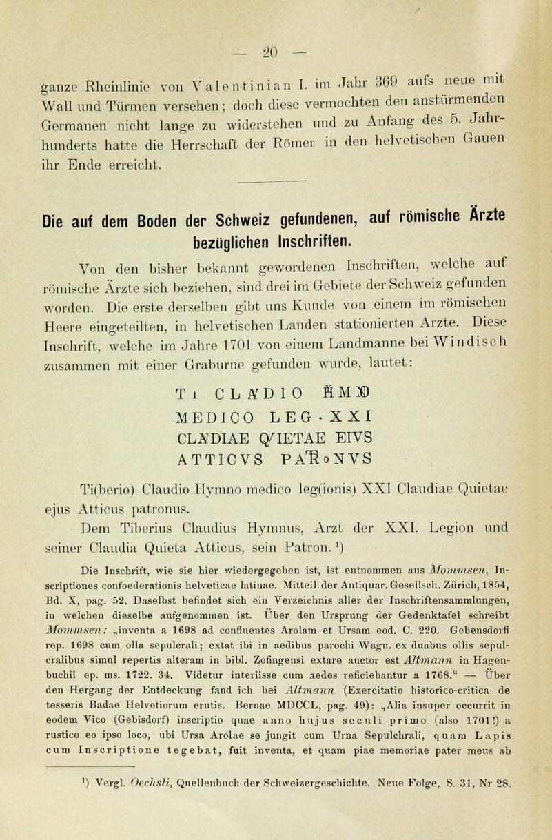ganze Rheinlinie von Valentinian I. im Jahr 369 aufs neue mit Wall und Türmen versehen; doch diese vermochten den anstürmenden Germanen nicht lange zu widerstehen und zu Anfang des 5. Jahr- hunderts hatte die Herrschaft der Römer in den helvetischen Gauen ihr Ende erreicht. Die auf dem Boden der Schweiz gefundenen, auf römische Ärzte bezüglichen Inschriften. Von den bisher bekannt gewordenen Inschriften, welche auf römische Ärzte sich beziehen, sind drei im Gebiete der Schweiz gefunden worden. Die erste derselben gibt uns Kunde von einem im römischen Heere eingeteilten, in helvetischen Landen stationierten Arzte. Diese Inschrift, welche im Jahre 1701 von einem Landmanne bei Windisch zusammen mit einer Graburne gefunden wurde, lautet: Ti CLiVDIO flMS) MEDICO LEG • XXI CLÄDIAE C/IETAE EIVS ATTICVS PAJ^oNVS Ti(berio) Claudio Hymno raedico leg(ionis) XXI Claudiae Quietae ejus Atticus patronus. Dem Tiberius Claudius Hymnus, Arzt der XXI. Legion und seiner Claudia Quieta Atticus, sein Patron.') Die Inschrift, wie sie hier wiedergegeben ist, ist entnommen aus Mommsen, In- scriptiones confoederationis helveticae latinae. Mitteil.der Antiquar. Gesellsch. Zürich, 1854, Bd. X, pag. 52. Daselbst befindet sich ein Verzeichnis aller der Inschriftensammlungen, in welchen dieselbe aufgenommen ist. Über den Ursprung der Gedenktafel schreibt Mommsen: „inventa a 1698 ad confluentes Arolam et Ursam eod. C. 220. Gebensdorfi rep. 1698 cum olla sepulcrali; extat ibi in aedibus parochi Wagn. ex duabus ollis sepul- cralibus simul repertis alteram in bibl. Zofingensi extare auctor est Altmann in Hagen- buchii ep. ms. 1722. 34. Videtur interiisse cum aedes reficiebantur a 1768. — Über den Hergang der Entdeckung fand ich bei Altmann (Exercitatio historico-critica de tesseris Badae Helvetiorum erutis. Bernae MDCCL, pag. 49): „Alia insuper occurrit in eodem Vico (Gebisdorf) inscriptio quae anno hujus seculi primo (also 1701!) a rustico eo ipso loco, ubi Ursa Arolae se jungit cum Urna Sepulchrali, quam Lapis cum Inscriptione tegebat, fuit inventa, et quam piae memoriae pater mens ab ') Vergl. OecJlsli, Quellenbuch der Sehweizergeschichte. Neue Folge, S. 31, Nr 28.