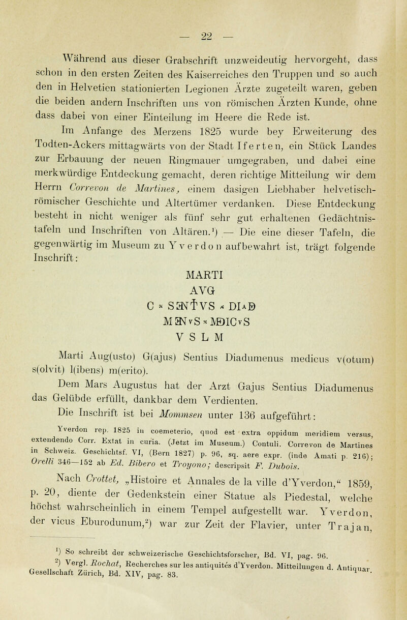 Während aus dieser Grabschrift unzweideutig hervorgeht, dass schon in den ersten Zeiten des Kaiserreiches den Truppen und so auch den in Helveticn stationierten Legionen Ärzte zugeteilt waren, geben die beiden andern Inschriften uns von römischen Ärzten Kunde, ohne dass dabei von einer Einteilung im Heere die Rede ist. Im Anfange des Merzens 1825 wurde bey Erweiterung des Todten-Ackers mittagwärts von der Stadt Iferten, ein Stück Landes zur Erbauung der neuen Ringmauer umgegraben, und dabei eine merkwürdige Entdeckung gemacht, deren richtige Mitteilung wir dem Herrn Correvon de Martines, einem dasigen Liebhaber helvetisch- römischer Geschichte und Altertümer verdanken. Diese Entdeckung besteht in nicht weniger als fünf sehr gut erhaltenen Gedächtnis- tafeln und Inschriften von Altären.1) — Die eine dieser Tafeln, die gegenwärtig im Museum zu Yverdon aufbewahrt ist, trägt folgende Inschrift: MARTI AVG C * Sa^TVS * DIaB MHSrvS*M)ICvS V S L M Marti Aug(usto) G(ajus) Sentius Diadumenus medicus v(otum) s(olvit) l(ibens) m(erito). Dem Mars Augustus hat der Arzt Gajus Sentius Diadumenus das Gelübde erfüllt, dankbar dem Verdienten. Die Inschrift ist bei Mommsen unter 136 aufgeführt: Yverdon rep. 1825 iu coemeterio, quod est extra oppidum meridiem versus extendendo Corr. Extat in curia. (Jetzt im Museum.) Contuli. Correvon de Martines in Schweiz. Geschieht. VI, (Bern 1827) p. 96, sq. aere expr. (inde Amati p. 216)- Orel/i 346-152 ab Ed. Bibero et Troyono; desoripsit F. Dubais. Nach Crottet, „Histoire et Annales de la ville d'Yverdon, 1859, p. 20, diente der Gedenkstein einer Statue als Piedestal,' welche höchst wahrscheinlich in einem Tempel aufgestellt war. Yverdon, der vicus Eburodunum,2) war zur Zeit der Piavier, unter Trajan^ ) So schreibt der schweizerische Geschichtsforscher, Bd. VI, pag. 96. -) Vergl. Rochat, Recherches sur les antiquites d'Yverdon. Mitteilungen d Antim,»,. Gesellschaft Zürich, Bd. XIV, pag. 83. ' a'mluai-