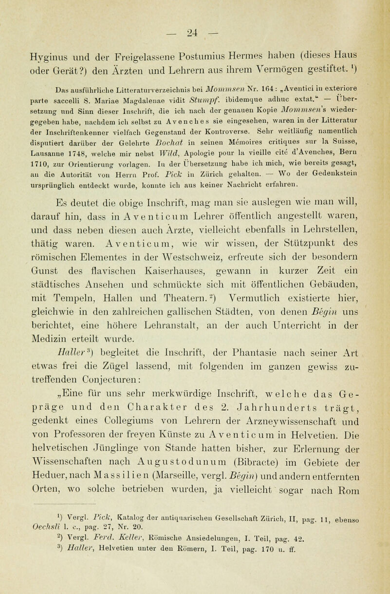 Hyginus und der Freigelassene Postumius Hermes haben (dieses Haus oder Gerät?) den Ärzten und Lehrern aus ihrem Vermögen gestiftet. ') Das ausführliche Literaturverzeichnis bei Mommsen Nr. 164 : „Aventici in exteriore parte saccelli S. Mariae Magdalenae vidit Stumpf, ibidemque adlmc extat. — Über- setzung und Sinn dieser Inschrift, die ich nach der genauen Kopie Mommsen's wieder- gegeben habe, nachdem ich selbst zu Avenches sie eingesehen, waren in der Litteratur der Inschriftenkenner vielfach Gegenstand der Kontroverse. Sehr weitläufig namentlich disputiert darüber der Gelehrte Dochat in seinen Memoires critiques sur la Suisse, Lausanne 1748, welche mir nebst Wild, Apologie pour la vieille cite d'Avenches, Bern 1710, zur Orientierung vorlagen. In der Übersetzung habe ich mich, wie bereits gesagt, an die Autorität von Herrn Prof. Pick in Zürich gehalten. — Wo der Gedenkstein ursprünglich entdeckt wurde, konnte ich aus keiner Nachricht erfahren. Es deutet die obige Inschrift, mag man sie auslegen wie man will, darauf hin, dass in Aventicum Lehrer öffentlich angestellt waren, und dass neben diesen auch Ärzte, vielleicht ebenfalls in Lehrstellen, thätig waren. Aventicum, wie wir wissen, der Stützpunkt des römischen Elementes in der Westschweiz, erfreute sich der besondern Gunst des fiavischen Kaiserhauses, gewann in kurzer Zeit ein städtisches Ansehen und schmückte sich mit öffentlichen Gebäuden, mit Tempeln, Hallen und Theatern.) Vermutlich existierte hier, gleichwie in den zahlreichen gallischen Städten, von denen Bvgin uns berichtet, eine höhere Lehranstalt, an der auch Unterricht in der Medizin erteilt wurde. Haller3) begleitet die Inschrift, der Phantasie nach seiner Art etwas frei die Zügel lassend, mit folgenden im ganzen gewiss zu- treffenden Conjeeturen: „Eine für uns sehr merkwürdige Inschrift, welche das Ge- präge und den Charakter des 2. Jahrhunderts trägt, gedenkt eines Collegiums von Lehrern der Arzneywissenschaft und von Professoren der freyen Künste zu A v e n t i c u m in Helvetien. Die helvetischen Jünglinge von Stande hatten bisher, zur Erlernung der Wissenschaften nach Augustodunum (Bibracte) im Gebiete der Heduer, nach M a s s i 1 i e n (Marseille, vergl. Becjin) und andern entfernten Orten, wo solche betrieben wurden, ja vielleicht sogar nach Rom ') Vergl. Pick, Katalog der antiquarischen Gesellschaft Zürich, II, pag. 11, ebenso Oechsli 1. c, pag. 27, Nr. 20. 2) Vergl. Ferd. Keller, Römische Ansiedelungen, I. Teil, pag. 42. 3) Haller, Helvetien unter den Römern, 1. Teil, pag. 170 u. ff.