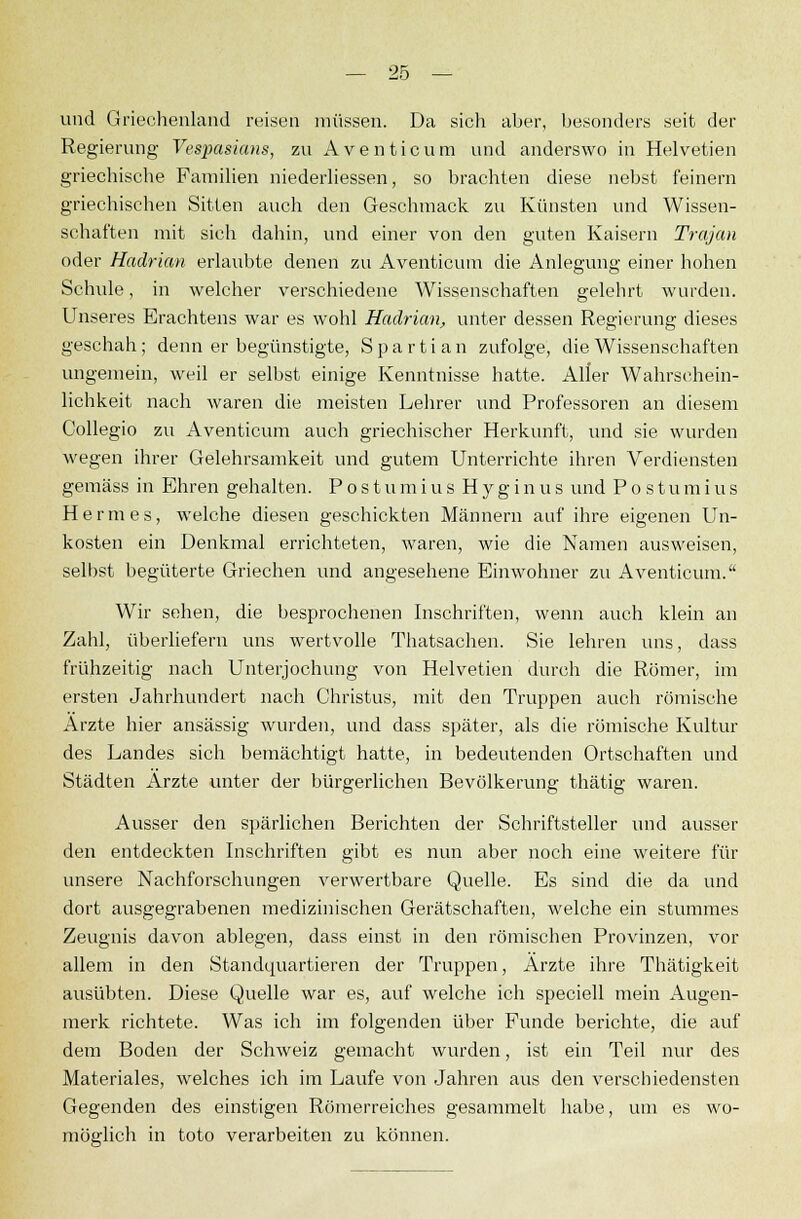 und Griechenland reisen müssen. Da sich aber, besonders seit der Regierung Vespasians, zvi Aventicum und anderswo in Helvetien griechische Familien niederliessen, so brachten diese nebst feinern griechischen Sitten auch den Geschmack zu Künsten und Wissen- schaften mit sich dahin, und einer von den guten Kaisern Trajan oder Hadrian erlaubte denen zu Aventicum die Anlegung einer hohen Schule, in welcher verschiedene Wissenschaften gelehrt wurden. Unseres Erachtens war es wohl Hadrian, unter dessen Regierung dieses geschah; denn er begünstigte, S p a r t i a n zufolge, die Wissenschaften ungemein, weil er selbst einige Kenntnisse hatte. Aller Wahrschein- lichkeit nach waren die meisten Lehrer und Professoren an diesem Collegio zu Aventicum auch griechischer Herkunft, und sie wurden wegen ihrer Gelehrsamkeit und gutem Unterrichte ihren Verdiensten gemäss in Ehren gehalten. Postumius Hyginus und Postumius Hermes, welche diesen geschickten Männern auf ihre eigenen Un- kosten ein Denkmal errichteten, waren, wie die Namen ausweisen, selbst begüterte Griechen und angesehene Einwohner zu Aventicum. Wir sehen, die besprochenen Inschriften, wenn auch klein an Zahl, überliefern uns wertvolle Thatsachen. Sie lehren uns, dass frühzeitig nach Unterjochung von Helvetien durch die Römer, im ersten Jahrhundert nach Christus, mit den Truppen auch römische Arzte hier ansässig wurden, und dass später, als die römische Kultur des Landes sich bemächtigt hatte, in bedeutenden Ortschaften und Städten Ärzte unter der bürgerlichen Bevölkerung thätig waren. Ausser den spärlichen Berichten der Schriftsteller und ausser den entdeckten Inschriften gibt es nun aber noch eine weitere für unsere Nachforschungen verwertbare Quelle. Es sind die da und dort ausgegrabenen medizinischen Gerätschaften, welche ein stummes Zeugnis davon ablegen, dass einst in den römischen Provinzen, vor allem in den Standquartieren der Truppen, Arzte ihre Thätigkeit ausübten. Diese Quelle war es, auf welche ich speciell mein Augen- merk richtete. Was ich im folgenden über Funde berichte, die auf dem Boden der Schweiz gemacht wurden, ist ein Teil nur des Materiales, welches ich im Laufe von Jahren aus den verschiedensten Gegenden des einstigen Römerreiches gesammelt habe, um es wo- möglich in toto verarbeiten zu können.