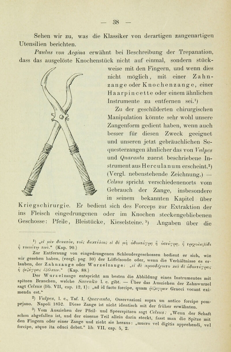 Sehen wir zu, was die Klassiker von derartigen zangenartigen Utensilien berichten. Paulus von Aegina erwähnt bei Beschreibung der Trepanation, dass das ausgelöste Knochenstück nicht auf einmal, sondern stück- weise mit den Fingern, und wenn dies nicht möglich, mit einer Zahn- zange oder Knochenzange, einer Haarpincette oder einem ähnlichen Instrumente zu entfernen sei.1) Zu der geschilderten chirurgischen Manipulation könnte sehr wohl unsere Zangenform gedient haben, wenn auch besser für diesen Zweck geeignet und unseren jetzt gebräuchlichen Se- questerzangen ähnlicher das von Vulpes und Quaranta zuerst beschriebene In- strument aus Herculan um erscheint.2) (Vergl. nebenstehende Zeichnung.) — Celsus spricht verschiedenenorts vom Gebrauch der Zange, insbesondere in seinem bekannten Kapitel über Kriegschirurgie. Er bedient sich des Forceps zur Extraktion der ins Fleisch eingedrungenen oder im Knochen steckengebliebenen Geschosse: Pfeile, Bleistücke, Kieselsteine.3) Angaben über die *) „ei per Svvazbv, roiV taxrvlou; ei Se fiSj oiovrctyq^ /} oarttvoa, r, tmyoluBÜt il toiovto) nr'i. (Kap. 90.) Zur Entfernung von eingedrungenen Schleudergeschossen bedient er sich wie wir gesehen haben, (vergl. pag. 30) der Löffelsonde oder, wenn die Verhältnisse es er- lauben, der Zahnzange oder Wurzelzange: „ei M nQonätymro *«! dl öüovräynttc >l p*?«J'p«S Qüxeiv. (Kap. 88.)  Der Wurzelzange entspricht am besten die Abbildung eines Instrumentes mit spltzen Branchen welche Savenko 1. c. gibt. - über das Ausziehen der Zahnwurzel sagt Celsus (l,b. VII, cap. 12, 1): „ad id facto forcipe. quam föuyaav Graeci vocant exi- menda est.u 2) Vulpes, 1. c, Taf. I, Quaranta, Osservazioni sopra un antico forcipe pom- pejano. NapoU 1852. Diese Zange ist nicht identisch mit der früher erwähnten 3) Vom Ausziehen der Pfeil- und Speerspitzen sagt Celsus: „Wenn der Schaft schon abgefallen .st und der e.serne Teil allein darin steckt, fasst man die Spitze mit den Fingern oder einer Zange und zieht sie heraus: „mucro vel digitis apprehend, ve torcipe, atque ita educi debet. lib. VII, cap. 5, 2. feil c,,cmi v«'