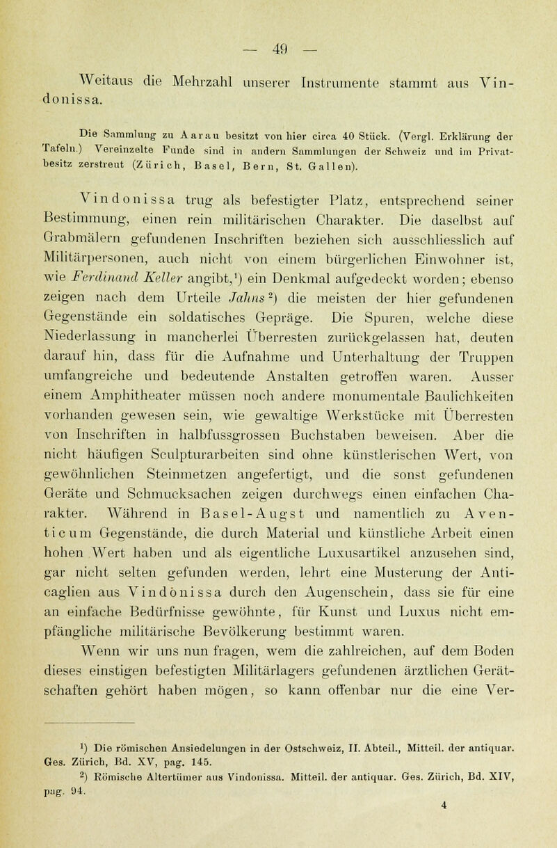 Weitaus die Mehrzahl unserer Instrumente stammt aus Vin- donissa. Die Sammlung zu Aarau besitzt von hier circa 40 Stück. (Vergl. Erklärung der Tafeln) Vereinzelte Funde sind in andern Sammlungen der Schweiz und im Privat- besitz zerstreut (Zürich, Basel, Bern, St. Gallen). Vindonissa trug als befestigter Platz, entsprechend seiner Bestimmung, einen rein militärischen Charakter. Die daselbst auf Grabmälem gefundenen Inschriften beziehen sich ausschliesslich auf Militärpersonen, auch nicht von einem bürgerlichen Einwohner ist, wie Ferdinand Keller angibt,1) ein Denkmal aufgedeckt worden; ebenso zeigen nach dem Urteile Jahns2) die meisten der hier gefundenen Gegenstände ein soldatisches Gepräge. Die Spuren, welche diese Niederlassung in mancherlei Überresten zurückgelassen hat, deuten darauf hin, dass für die Aufnahme und Unterhaltung der Truppen umfangreiche und bedeutende Anstalten getroffen waren. Ausser einem Amphitheater müssen noch andere monumentale Baulichkeiten vorhanden gewesen sein, wie gewaltige Werkstücke mit Überresten von Inschriften in halbfussgrossen Buchstaben beweisen. Aber die nicht häufigen Sculpturarbeiten sind ohne künstlerischen Wert, von gewöhnlichen Steinmetzen angefertigt, und die sonst gefundenen Geräte und Schmucksachen zeigen durchwegs einen einfachen Cha- rakter. Während in Basel-Augst und namentlich zu Aven- ue um Gegenstände, die durch Material und künstliche Arbeit einen hohen Wert haben und als eigentliche Luxusartikel anzusehen sind, gar nicht selten gefunden werden, lehrt eine Musterung der Anti- caglien aus Vindonissa durch den Augenschein, dass sie für eine an einfache Bedürfnisse gewöhnte, für Kunst und Luxus nicht em- pfängliche militärische Bevölkerung bestimmt waren. Wenn wir uns nun fragen, wem die zahlreichen, auf dem Boden dieses einstigen befestigten Militärlagers gefundenen ärztlichen Gerät- schaften gehört haben mögen, so kann offenbar nur die eine Ver- ') Die römischen Ansiedelungen in der Ostschweiz, II. Abteil., Mitteil, der antiquar. Ges. Zürich, Bd. XV, pag. 145. 2) Römische Altertümer aus Vindonissa. Mitteil, der antiquar. Ges. Zürich, Bd. XIV, pag. <J4. 4