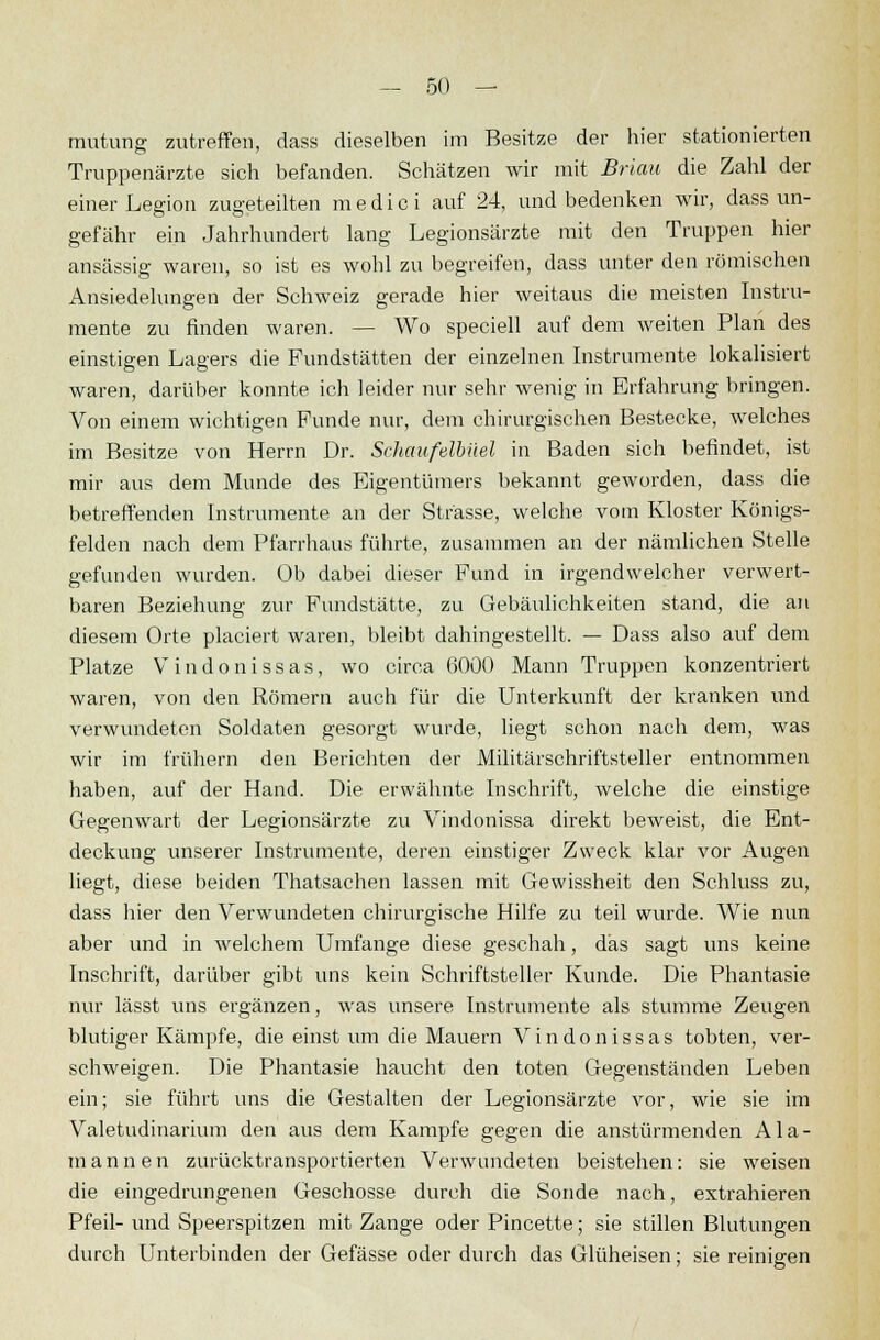 mutung zutreffen, dass dieselben im Besitze der hier stationierten Truppenärzte sich befanden. Schätzen wir mit Brian die Zahl der einer Legion zugeteilten medic i auf 24, und bedenken wir, dass un- gefähr ein Jahrhundert lang Legionsärzte mit den Truppen hier ansässig waren, so ist es wohl zu begreifen, dass unter den römischen Ansiedelungen der Schweiz gerade hier weitaus die meisten Instru- mente zu finden waren. — Wo speciell auf dem weiten Plan des einstigen Lagers die Fundstätten der einzelnen Instrumente lokalisiert waren, darüber konnte ich leider nur sehr wenig in Erfahrung bringen. Von einem wichtigen Funde nur, dem chirurgischen Bestecke, welches im Besitze von Herrn Dr. Schaufelbüel in Baden sich befindet, ist mir aus dem Munde des Eigentümers bekannt geworden, dass die betreffenden Instrumente an der Strasse, welche vom Kloster Königs- felden nach dem Pfarrhaus führte, zusammen an der nämlichen Stelle gefunden wurden. Ob dabei dieser Fund in irgendwelcher verwert- baren Beziehung zur Fundstätte, zu Gebäulichkeiten stand, die an diesem Orte placiert waren, bleibt dahingestellt. — Dass also auf dem Platze Vindonissas, wo circa 6000 Mann Truppen konzentriert waren, von den Römern auch für die Unterkunft der kranken und verwundeten Soldaten gesorgt wurde, liegt schon nach dem, was wir im frühern den Berichten der Militärschriftsteller entnommen haben, auf der Hand. Die erwähnte Inschrift, welche die einstige Gegenwart der Legionsärzte zu Vindonissa direkt beweist, die Ent- deckung unserer Instrumente, deren einstiger Zweck klar vor Augen liegt, diese beiden Thatsachen lassen mit Gewissheit den Schluss zu, dass hier den Verwundeten chirurgische Hilfe zu teil wurde. Wie nun aber und in welchem Umfange diese geschah, das sagt uns keine Inschrift, darüber gibt uns kein Schriftsteller Kunde. Die Phantasie nur lässt uns ergänzen, was unsere Instrumente als stumme Zeugen blutiger Kämpfe, die einst um die Mauern Vindonissas tobten, ver- schweigen. Die Phantasie haucht den toten Gegenständen Leben ein; sie führt uns die Gestalten der Legionsärzte vor, wie sie im Valetudinarium den aus dem Kampfe gegen die anstürmenden Ala- mannen zurücktransportierten Verwundeten beistehen: sie weisen die eingedrungenen Geschosse durch die Sonde nach, extrahieren Pfeil- und Speerspitzen mit Zange oder Pincette; sie stillen Blutungen durch Unterbinden der Gefässe oder durch das Glüheisen; sie reinigen