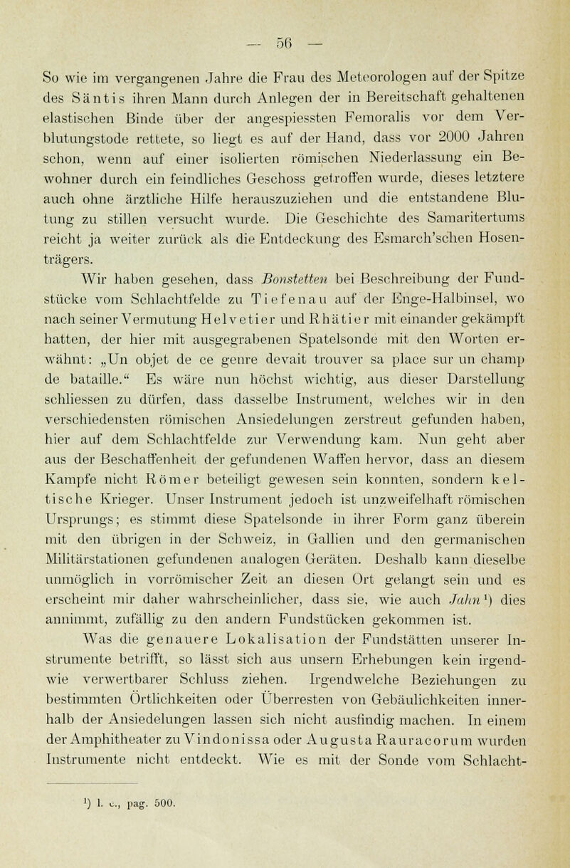 So wie im vergangenen Jahre die Frau des Meteorologen auf der Spitze des Säntis ihren Mann durch Anlegen der in Bereitschaft gehaltenen elastischen Binde über der angespielten Femoralis vor dem Ver- blutungstode rettete, so liegt es auf der Hand, dass vor 2000 Jahren schon, wenn auf einer isolierten römischen Niederlassung ein Be- wohner durch ein feindliches Geschoss getroffen wurde, dieses letztere auch ohne ärztliche Hilfe herauszuziehen und die entstandene Blu- tung zu stillen versucht wurde. Die Geschichte des Samaritertums reicht ja weiter zurück als die Entdeckung des Esmarch'schen Hosen- trägers. Wir haben gesehen, dass Bonstetten bei Beschreibung der Fund- stücke vom Schlachtfelde zu Tiefen au auf der Enge-Halbinsel, wo nach seiner Vermutung Helvetier und Rhätier mit einander gekämpft hatten, der hier mit ausgegrabenen Spatelsonde mit den Worten er- wähnt: „Un objet de ce genre devait trouver sa place sur un champ de bataille. Es wäre nun höchst wichtig, aus dieser Darstellung schliessen zu dürfen, dass dasselbe Instrument, welches wir in den verschiedensten römischen Ansiedelungen zerstreut gefunden haben, hier auf dem Schlachtfelde zur Verwendung kam. Nun geht aber aus der Beschaffenheit der gefundenen Waffen hervor, dass an diesem Kampfe nicht Römer beteiligt gewesen sein konnten, sondern kel- tische Krieger. Unser Instrument jedoch ist unzweifelhaft römischen Ursprungs; es stimmt diese Spatelsonde in ihrer Form ganz überein mit den übrigen in der Scbweiz, in Gallien und den germanischen Militärstationen gefundenen analogen Geräten. Deshalb kann dieselbe unmöglich in vorrömischer Zeit an diesen Ort gelangt sein und es erscheint mir daher wahrscheinlicher, dass sie, wie auch Jahn') dies annimmt, zufällig zu den andern Fundstücken gekommen ist. Was die genauere Lokalisation der Fundstätten unserer In- strumente betrifft, so lässt sich aus unsern Erhebungen kein irgend- wie verwertbarer Schluss ziehen. Irgendwelche Beziehungen zu bestimmten Örtlichkeiten oder Überresten von Gebäulichkeiten inner- halb der Ansiedelungen lassen sich nicht ausfindig machen. In einem der Amphitheater zu Vindonissa oder Augusta Rauracorum wurden Instrumente nicht entdeckt. Wie es mit der Sonde vom Schlacht- ') 1. .-., pag. 500.