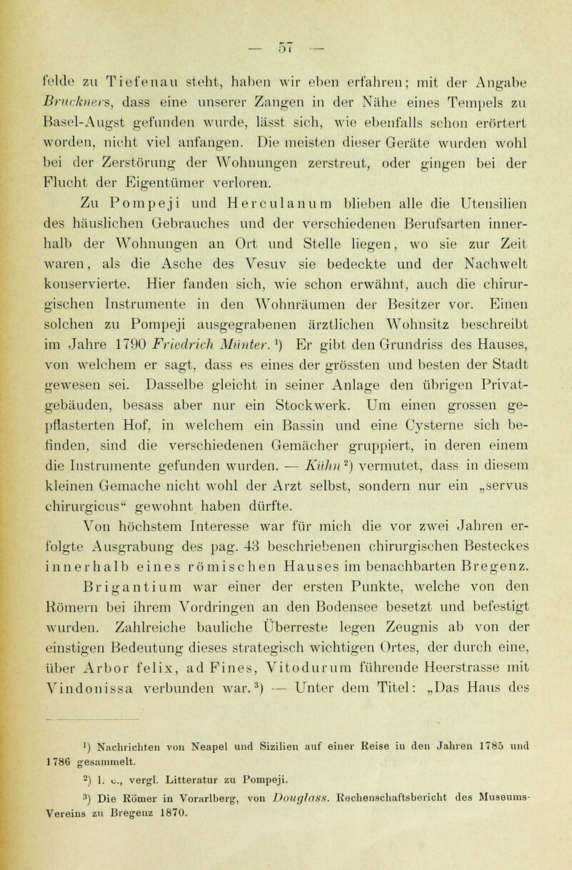 felde zu Tiefen au steht, haben wir eben erfahren; mit der Angabe Brückners, dass eine unserer Zangen in der Nähe eines Tempels zu Basel-Angst gefunden wurde, lässt sich, wie ebenfalls schon erörtert worden, nicht viel anfangen. Die meisten dieser Geräte wurden wohl bei der Zerstörung der Wohnungen zerstreut, oder gingen bei der Flucht der Eigentümer verloren. Zu Pompeji und Herculanum blieben alle die Utensilien des häuslichen Gebrauches und der verschiedenen Berufsarten inner- halb der Wohnungen an Ort und Stelle liegen, wo sie zur Zeit waren, als die Asche des Vesuv sie bedeckte und der Nachwelt konservierte. Hier fanden sich, wie schon erwähnt, auch die chirur- gischen Instrumente in den Wohnräumen der Besitzer vor. Einen solchen zu Pompeji ausgegrabenen ärztlichen Wohnsitz beschreibt im Jahre 1790 Friedrich Munter.*) Er gibt den Grundriss des Hauses, von welchem er sagt, dass es eines der grössten und besten der Stadt gewesen sei. Dasselbe gleicht in seiner Anlage den übrigen Privat- gebäuden, besass aber nur ein Stockwerk. Um einen grossen ge- pflasterten Hof, in welchem ein Bassin und eine Cysterne sich be- finden, sind die verschiedenen Gemächer gruppiert, in deren einem die Instrumente gefunden wurden. — Kühn 2) vermutet, dass in diesem kleinen Gemache nicht wohl der Arzt selbst, sondern nur ein „servus chirurgicus gewohnt haben dürfte. Von höchstem Interesse war für mich die vor zwei Jahren er- folgte Ausgrabung des pag. 43 beschriebenen chirurgischen Besteckes innerhalb eines römischen Hauses im benachbarten Bregenz. B r i g a n t i u m war einer der ersten Punkte, welche von den Römern bei ihrem Vordringen an den Bodensee besetzt und befestigt wurden. Zahlreiche bauliche Überreste legen Zeugnis ab von der einstigen Bedeutung dieses strategisch wichtigen Ortes, der durch eine, über Ar bor fei ix, ad Pines, Vi to durum führende Heerstrasse mit Vindonissa verbunden war.3) — Unter dem Titel: „Das Haus des •) Nachrichten von Neapel und Sizilien auf einer Reise in den Jahren 1785 und 1 786 gesammelt. 2) 1. \j., vergl. Litteratur zu Pompeji. 3) Die Römer in Vorarlberg, von Üouglasx. Rechenschaftsbericht des Museums- Vereins zu Bregenz 1870.