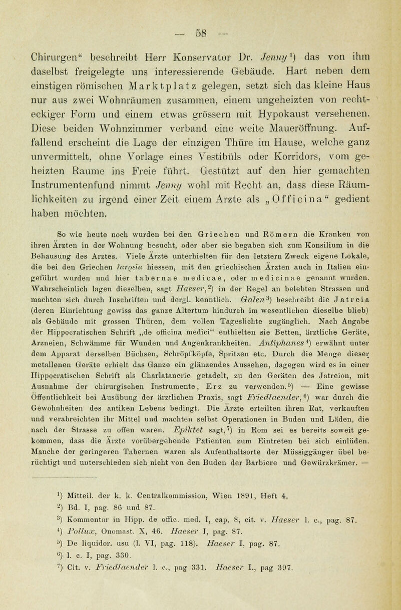 Chirurgen beschreibt Herr Konservator Dr. Jenny') das von ihm daselbst freigelegte uns interessierende Gebäude. Hart neben dem einstigen römischen Marktplatz gelegen, setzt sich das kleine Haus nur aus zwei Wohnräumen zusammen, einem ungeheizten von recht- eckiger Form und einem etwas grössern mit Hypokaust versehenen. Diese beiden Wohnzimmer verband eine weite Maueröffnung. Auf- fallend erscheint die Lage der einzigen Thüre im Hause, welche ganz unvermittelt, ohne Vorlage eines Vestibüls oder Korridors, vom ge- heizten Räume ins Freie führt. Gestützt auf den hier gemachten Instrumentenfund nimmt Jena// wohl mit Recht an, dass diese Räum- lichkeiten zu irgend einer Zeit einem Arzte als „Officina gedient haben möchten. So wie heute noch wurden bei den Griechen und Römern die Kranken von ihren Ärzten in der Wohnung besucht, oder aber sie begaben sicli zum Konsilium in die Behausung des Arztes. Viele Ärzte unterhielten für den letztern Zweck eigene Lokale, die bei den Griechen largeZa hiessen, mit den griechischen Ärzten auch in Italien ein- geführt wurden und hier tabernae medicae, oder medicinae genannt wurden. Wahrscheinlich lagen dieselben, sagt Haeser,-) in der Regel an belebten Strassen und machten sich durch Inschriften und dergl. kenntlich. Ga/en3) beschreibt die Jatreia (deren Einrichtung gewiss das ganze Altertum hindurch im wesentlichen dieselbe blieb) als Gebäude mit grossen Thüren, dem vollen Tageslichte zugänglich. Nach Angabe der Hippocratischen Schrift „de officina medici enthielten sie Betten, ärztliche Geräte, Arzneien, Schwämme für Wunden und Augenkrankheiten. Antiphanes*) erwähnt unter dem Apparat derselben Büchsen, Schröpfkijpfe, Spritzen etc. Durch die Menge dieser metallenen Geräte erhielt das Ganze ein glänzendes Aussehen, dagegen wird es in einer Hippocratischen Schrift als Charlatanerie getadelt, zu den Geräten des Jatreion, mit Ausnahme der chirurgischen Instrumente, Erz zu verwenden.5) — Eine gewisse Öffentlichkeit bei Ausübung der ärztlichen Praxis, sagt Friedlaender,6) war durch die Gewohnheiten des antiken Lebens bedingt. Die Ärzte erteilten ihren Rat, verkauften und verabreichten ihr Mittel und machten selbst Operationen in Buden und Läden, die nach der Strasse zu offen waren. Epiktet sagt,') in Rom sei es bereits soweit ge- kommen, dass die Ärzte vorübergehende Patienten zum Eintreten bei sich einlüden. Manche der geringeren Tabernen waren als Aufenthaltsorte der Müssiggänger übel be- rüchtigt und unterschieden sich nicht von den Buden der Barbiere und Gewürzkrämer. — ') Mitteil, der k. k. Centralkommission, Wien 1391, Heft 4. 2) Bd. I, pag. 86 und 87. 3) Kommentar in Hipp, de offic. med. I, cap. 8, cit, v. Haeser 1. c, pag. 87. '') Pollux, Onomast. X, 46. Haeser I, pag. 87. 5) De liquidor. usu (1. VI, pag. 118). Haeser I, pag. 87. 6) 1. c. I, pag. 330. 7) Cit. v. Friedlaender 1. c, pag 331. Haeser I., pag 397.
