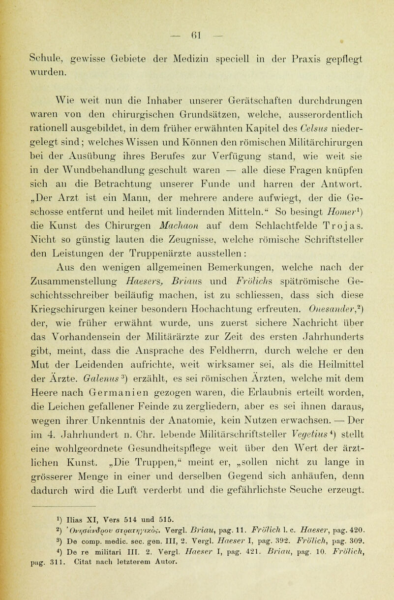 Schule, gewisse Gebiete der Medizin speciell in der Praxis gepflegt wurden. Wie weit nun die Inhaber unserer Gerätschaften durchdrungen waren von den chirurgischen Grundsätzen, welche, ausserordentlich rationell ausgebildet, in dem früher erwähnten Kapitel des Celsus nieder- gelegt- sind; welches Wissen und Können den römischen Militärchirurgen bei der Ausübung ihres Berufes zur Verfügung stand, wie weit sie in der Wundbehandlung geschult waren — alle diese Fragen knüpfen sich an die Betrachtung unserer Funde und harren der Antwort. „Der Arzt ist ein Mann, der mehrere andere aufwiegt, der die Ge- schosse entfernt und heilet mit lindernden Mitteln. So besingt Homer1) die Kunst des Chirurgen Machaon auf dem Schlachtfelde Trojas. Nicht so günstig lauten die Zeugnisse, welche römische Schriftsteller den Leistungen der Truppenärzte ausstellen: Aus den wenigen allgemeinen Bemerkungen, welche nach der Zusammenstellung Heusers, Brians und Frölichs spätrömische Ge- schichtsschreiber beiläufig machen, ist zu schliessen, dass sich diese Kriegschirurgen keiner besondern Hochachtung erfreuten. Ouesauder,2) der, wie früher erwähnt wurde, uns zuerst sichere Nachricht über das Vorhandensein der Militärärzte zur Zeit des ersten Jahrhunderts gibt, meint, dass die Ansprache des Feldherrn, durch welche er den Mut der Leidenden aufrichte, weit wirksamer sei, als die Heilmittel der Ärzte. Oalenus 3) erzählt, es sei römischen Ärzten, welche mit dem Heerenach Germanien gezogen waren, die Erlaubnis erteilt worden, die Leichen gefallener Feinde zu zergliedern, aber es sei ihnen daraus, wegen ihrer Unkenntnis der Anatomie, kein Nutzen erwachsen. — Der im 4. Jahrhundert n.Chr. lebende Militärschriftsteller Veyetiits*) stellt eine wohlgeordnete Gesundheitspflege weit über den Wert der ärzt- lichen Kunst. „Die Truppen, meint er, „sollen nicht zu lange in grösserer Menge in einer und derselben Gegend sich anhäufen, denn dadurch wird die Luft verderbt und die gefährlichste Seuche erzeugt. ') Ilias XI, Vers 514 und 515. 2) ' Ovr\aäv3gov aTQKirjyixbg. Vergl. Briau, pag. 11. FrölichX.c. Haeser, pag. 420. 3) De comp, medic. sec. gen. III, 2. Vergl. Haeser I, pag. 392. Frölich, pag. 309. 4) De re militari III. 2. Vergl. Haeser I, pag. 421. Briau, pag. 10. Frölich, pag. 311. Citat nach letzterem Autor.