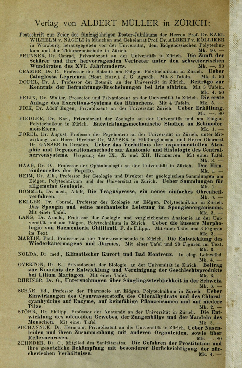 Festschrift zur Feier des fünfzigjährigen Dootor-Jubiläums der Herren Prof. Dr. KARL WILHELM v. NÄGELI in München und Geheimrat Prof. Dr. ALBERT v. KÖLLIKER in Würzburg, herausgegeben von der Universität, dem Eidgenössischen Polytechni- kum und der Thierarzneischule in Zürich. Mk. 40. — BRUNNER, Dr. Conrad, Privatdozent an der Universität in Zürich. Die Zunft der Schärer und ihre hervorragenden Vertreter unter den schweizerischen Wundärzten des XVI. Jahrhunderts. Mk. —. 80 CRAMER, Dr. C, Professor der Botanik am Eidgen. Polytechnikum in Zürich. Ueher Caloglossa Leprieurii (Mont. Harv.). J. G. Agardh. Mit 3 Tafeln. Mk. 4. 50 DODEL, Dr. A., Professor der Botanik an der Universität in Zürich. Beiträge zur Kenntnis der Befruchtungs-Erscheinungen hei Iris sihirica. Mit 3 Tafeln. Mk. 4. 50 FELIX, Dr. Walter, Prosector und Privatdozent an der Universität in Zürich. Die erste Anlage des Excretions-Systems des Hühnchens. Mit 4 Tafeln. Mk. 5. — PICK, Dr. Adolf Eugen, Privatdozent an der Universität Zürich. Ueher Erkältung. Mk. —. 80 FIEDLER, Dr. Karl, Privatdozent der Zoologie an der Universität und am Eidgen. Polytechnikum in Zürich. Entwicklnngsmechanische Studien an Echinoder- men-Eiern. Mk. 1. — FORKL, Dr. August, Professor der Psychiatrie an der Universität in Zürich, unter Mit- wirkung von Herrn Direktor Dr. MAYSER in Hildburghausen und Herrn Oberarzt Dr. GANSER in Dresden. Ueber das Verhältnis der experimentellen Atro- phie und Degenerationsmethode zur Anatomie und Histologie des Central- nervensystems. Ursprung des IX., X. und XII. Hirnnerven. Mit einer Tafel. Mk. 3. — HAAB, Dr. O.. Professor der Ophtalmologie an der Universität in Zürich. Der Hirn- rindenreflex der Pupille. Mk. 1. — HEIM, Dr. Alb., Professor der Geologie und Direktor der geologischen Sammlungen am Eidgen. Polytechnikum und der Universität in Zürich. lieber Sammlungen für allgemeine Geologie. Mk. 1. — HOMMEL, Dr. med., Adolf, Die Traguspresse, ein neues einfaches Ohrenheil- verfahren. Mk. 3. — KELLER, Dr. Conrad, Professor der Zoologie am Eidgen. Polytechnikum in Zürich. Das Spongin und seine mechanische Leistung im Spongienorganismus. Mit einer Tafel. Mk. 3. — LANG, Dr. Arnold, Professor der Zoologie und vergleichenden Anatomie an der Uni- versität und am Eidgen. Polytechnikum in Zürich. Ueher die äussere Morpho- logie von Haementeria Ghillianii, F. de Filippi. Mit einer Tafel und 3 Figuren im Text. Mk. 3. — MARTIN, Paul, Professor an der Thierarzneischule in Zürich. Die Entwicklung des Wiederkäuermagens und -Darmes. Mit einer Tafel und 28 Figuren im Text. Mk. 3. - NOLDA, Dr. med., Klimatischer Kurort und Bad Montreux. In eleg. Leinwdbd. Mk. 4. — OVERTON, Dr. E., Privatdozent der Biologie an der Universität in Zürich. Beitrag zur Kenntnis der Entwicklung und Vereinigung der Geschlechtsprodukte bei Lilium Martagon. Mit einer Tafel. Mk. 3. — RHEINER, Dr. G., Untersuchungen über Säuglingssterblichkeit in der Schweiz. Mk. 3. — SCHÄR, Ed., Professor der Pharmacie am Eidgen. Polytechnikum in Zürich. Ueber Einwirkungen des Cyanwasserstoffs, des Chloralhydrats und des Chloral- cyanhydrins auf Enzyme, auf keimfähige Pflanzensamen und auf niedere Pilze. Mk. 2. — STÖHR, Dr. Philipp, Professor der Anatomie an der Universität in Zürich. Die Ent- wicklung des adenoiden Gewebes, der Zungenbälge und. der Mandeln des Menschen. Mit einer Tafel Mk. 3. — SUCHANNEK, Dr. Hermann. Privatdozent an der Universität in Zürich. Ueber Nasen- leiden und ihren Zusammenhang mit anderen Organleiden, sowie über Reflexneurosen. Mk. —. 80 ZEHNDER, Dr. C, Mitglied des Sanitätsrates. Die Gefahren der Prostitution und ihre gesetzliche Bekämpfung mit besonderer Berücksichtigung der zür- cherischen Verhältnisse. Mk. 4.