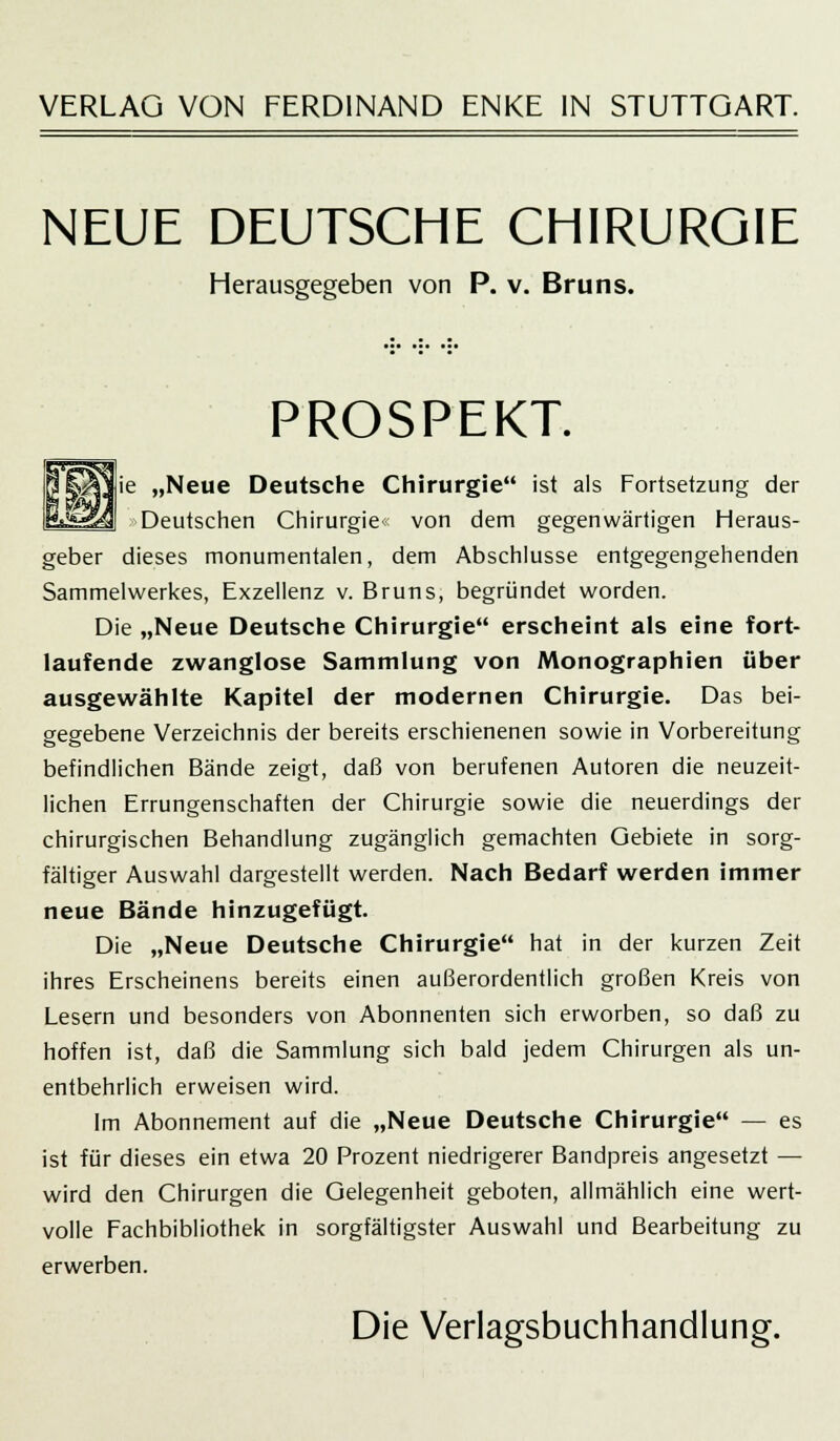 VERLAG VON FERDINAND ENKE IN STUTTGART. NEUE DEUTSCHE CHIRURGIE Herausgegeben von P. v. Bruns. PROSPEKT. „Neue Deutsche Chirurgie ist als Fortsetzung der Deutschen Chirurgie« von dem gegenwärtigen Heraus- geber dieses monumentalen, dem Abschlüsse entgegengehenden Sammelwerkes, Exzellenz v. Bruns, begründet worden. Die „Neue Deutsche Chirurgie erscheint als eine fort- laufende zwanglose Sammlung von Monographien über ausgewählte Kapitel der modernen Chirurgie. Das bei- eegebene Verzeichnis der bereits erschienenen sowie in Vorbereitung befindlichen Bände zeigt, daß von berufenen Autoren die neuzeit- lichen Errungenschaften der Chirurgie sowie die neuerdings der chirurgischen Behandlung zugänglich gemachten Gebiete in sorg- fältiger Auswahl dargestellt werden. Nach Bedarf werden immer neue Bände hinzugefügt. Die „Neue Deutsche Chirurgie hat in der kurzen Zeit ihres Erscheinens bereits einen außerordentlich großen Kreis von Lesern und besonders von Abonnenten sich erworben, so daß zu hoffen ist, daß die Sammlung sich bald jedem Chirurgen als un- entbehrlich erweisen wird. Im Abonnement auf die „Neue Deutsche Chirurgie — es ist für dieses ein etwa 20 Prozent niedrigerer Bandpreis angesetzt — wird den Chirurgen die Gelegenheit geboten, allmählich eine wert- volle Fachbibliothek in sorgfältigster Auswahl und Bearbeitung zu erwerben. Die Verlagsbuchhandlung.