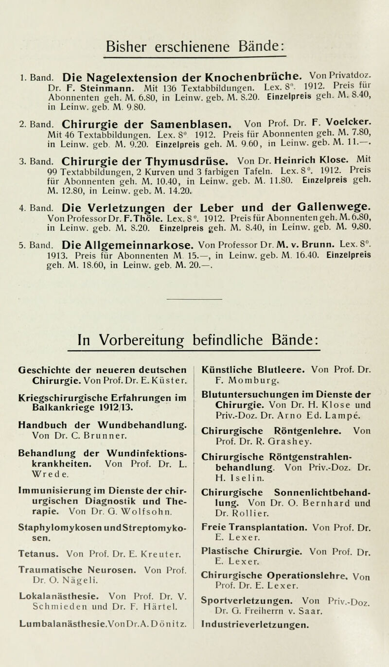 Bisher erschienene Bände: l.Band. Die Nagelextension der Knochenbrüche. Von Pnvatdoz. Dr. F. Steinmann. Mit 136 Textabbildungen. Lex. 8- 1912. Preis für Abonnenten geh. M. 6.80, in Leinw. geb. M. S.20. Einzelpreis geh. Mi 8.40, in Leinw. geb. M. 9.80. 2. Band. Chirurgie der Samenblasen. Von Prof. Dr. F. Voelcker. Mit 46 Textabbildungen. Lex. 8° 1912. Preis für Abonnenten geh. M. 7.80, in Leinw. geb. M. 9.20. Einzelpreis geh. M. 9.60, in Leinw. geb. M. 11.—. 3. Band. Chirurgie der Thymusdrüse. Von Dr. Heinrich Klose. Mit 99 Textabbildungen, 2 Kurven und 3 farbigen Tafeln. Lex. 8°. 1912. Preis für Abonnenten geh. M. 10.40, in Leinw. geb. M. 11.80. Einzelpreis geh. M. 12.80, in Leinw. geb. M. 14.20. 4. Band. Die Verletzungen der Leber und der Gallenwege. Von Professor Dr. F.Thöle. Lex. 8°. 1912. Preis für Abonnenten geh. M. 6.80, in Leinw. geb. M. 8.20. Einzelpreis geh. M. 8.40, in Leinw. geb. M. 9.80. 5. Band. Die Allgemeinnarkose. Von Professor Dr. M. v. Brunn. Lex. 8°. 1913. Preis für Abonnenten M 15.—, in Leinw. geb. M. 16.40. Einzelpreis geh. M. 18.60, in Leinw. geb. M. 20.—. In Vorbereitung befindliche Bände: Geschichte der neueren deutschen Chirurgie. Von Prof. Dr. E. Küster. Kriegschirurgische Erfahrungen im Balkankriege 1912/13. Handbuch der Wundbehandlung. Von Dr. C. Brunner. Behandlung der Wundinfektions- krankheiten. Von Prof. Dr. L. Wrede. Immunisierung im Dienste der chir- urgischen Diagnostik und The- rapie. Von Dr. G. Wolf söhn. Staphylomykosen und Streptomy ko- sen. Tetanus. Von Prof. Dr. E. Kreuter. Traumatische Neurosen. Von Prof. Dr. O. Nägeli. Lokalanästhesie. Von Prof. Dr. V. Schmieden und Dr. F. Härtel. Lumbalanästhesie.Von Dr. A. D ö n i t z. Künstliche Blutleere. Von Prof. Dr. F. Momburg. Blutuntersuchungen im Dienste der Chirurgie. Von Dr. H. Klose und Priv.-Doz. Dr. Arno Ed. Lampe. Chirurgische Röntgenlehre. Von Prof. Dr. R. Orashey. Chirurgische Röntgenstrahlen- behandlung. Von Priv.-Doz. Dr. H. Iselin. Chirurgische Sonnenlichtbehand- lung. Von Dr. O. Bernhard und Dr. Rollier. Freie Transplantation. Von Prof. Dr. E. Lexer. Plastische Chirurgie. Von Prof. Dr. E. Lexer. Chirurgische Operationslehre. Von Prof. Dr. E. Lexer. Sportverletzungen. Von Priv.-Doz. Dr. O. Freiherrn v. Saar. Industrieverletzun«en.