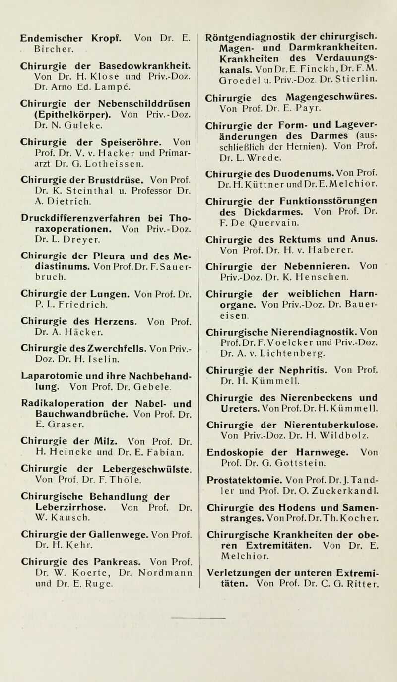 Endemischer Kropf. B i r c h e r. Von Dr. E. Chirurgie der Basedowkrankheit. Von Dr. H. Klose und Priv.-Doz. Dr. Arno Ed. Lampe. Chirurgie der Nebenschilddrüsen (Epithelkörper). Von Priv.-Doz. Dr. N. Guleke. Chirurgie der Speiseröhre. Von Prof. Dr. V. v. Hacker und Primar- arzt Dr. O. Lotheissen. Chirurgie der Brustdrüse. Von Prof. Dr. K. Steinthal u. Professor Dr. A. Dietrich. Druckdifferenzverfahren bei Tho- raxoperationen. Von Priv.-Doz. Dr. L. Dreyer. Chirurgie der Pleura und des Me- diastinums. Von Prof.Dr. F.Sauer- bruch. Chirurgie der Lungen. Von Prof. Dr. P. L. Friedrich. Chirurgie des Herzens. Dr. A. Hacker. Von Prof. Chirurgie des Zwerchfells. Von Priv.- Doz. Dr. H. Iselin. Laparotomie und ihre Nachbehand- lung. Von Prof. Dr. Qebele. Radikaloperation der Nabel- und Bauchwandbrüche. Von Prof. Dr. E. Gras er. Chirurgie der Milz. Von Prof. Dr. H. Heineke und Dr. E. Fabian. Chirurgie der Lebergeschwülste. Von Prof. Dr. F. Thöle. Chirurgische Behandlung der Leberzirrhose. Von Prof. Dr. W. Kausch. Chirurgie der Gallenwege. Von Prof. Dr. H. Kehr. Chirurgie des Pankreas. Von Prof. Dr. W. Koerte, Dr. Nordmann und Dr. E. Rüge. Röntgendiagnostik der chirurgisch. Magen- und Darmkrankheiten. Krankheiten des Verdauungs- kanals. Von Dr. E. Finckh, Dr. F.M. Groedel u. Priv.-Doz. Dr. Stierlin. Chirurgie des Magengeschwüres. Von Prof. Dr. E. Payr. Chirurgie der Form- und Lagever- änderungen des Darmes (aus- schließlich der Hernien). Von Prof. Dr. L. Wie de. Chirurgie des Duodenums. Von Prof. Dr. H. K ü 11 n e r und Dr. E. M e 1 c h i o r. Chirurgie der Funktionsstörungen des Dickdarmes. Von Prof. Dr. F. De Quervain. Chirurgie des Rektums und Anus. Von Prof. Dr. H. v. Haberer. Chirurgie der Nebennieren. Von Priv.-Doz. Dr. K. Henschen. Chirurgie der weiblichen Harn- organe. Von Priv.-Doz. Dr. Bauer- eisen Chirurgische Nierendiagnostik. Von Prof.Dr. F.Voelcker und Priv.-Doz. Dr. A. v. Lichtenberg. Chirurgie der Nephritis. Von Prof. Dr. H. Kümmel]. Chirurgie des Nierenbeckens und Ureters. Von Prof.Dr. H.Kümmell. Chirurgie der Nierentuberkulose. Von Priv.-Doz. Dr. H. Wildbolz. Endoskopie der Harnwege. Von Prof. Dr. G. Gottstein. Prostatektomie. Von Prof.Dr.J.Tand- ler und Prof. Dr. O. Zuckerkandl. Chirurgie des Hodens und Samen- stranges. Von Prof. Dr.Th. Koch er. Chirurgische Krankheiten der obe- ren Extremitäten. Von Dr. E. Melchior. Verletzungen der unteren Extremi- täten. Von Prof. Dr. C. G. Ritter.