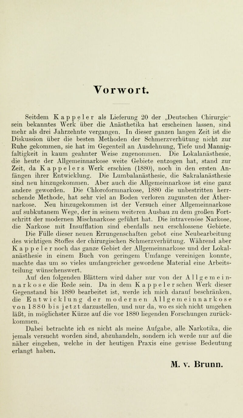 Vorwort. Seitdem Kappeier als Lieferung 20 der „Deutschen Chirurgie sein bekanntes Werk über die Anästhetika hat erscheinen lassen, sind mehr als drei Jahrzehnte vergangen. In dieser ganzen langen Zeit ist die Diskussion über die besten Methoden der Schmerzverhütung nicht zur Ruhe gekommen, sie hat im Gegenteil an Ausdehnung, Tiefe und Mannig- faltigkeit in kaum geahnter Weise zugenommen. Die Lokalanästhesie, die heute der Allgemeinnarkose weite Gebiete entzogen hat, stand zur Zeit, da Kappelers Werk erschien (1880), noch in den ersten An- fängen ihrer Entwicklung. Die Lumbalanästhesie, die Sakralanästhesie sind neu hinzugekommen. Aber auch die Allgemeinnarkose ist eine ganz andere geworden. Die Chloroformnarkose, 1880 die unbestritten herr- schende Methode, hat sehr viel an Boden verloren zugunsten der Äther- narkose. Neu hinzugekommen ist der Versuch einer Allgemeinnarkose auf subkutanem Wege, der in seinem weiteren Ausbau zu dem großen Fort- schritt der modernen Mischnarkose geführt hat. Die intravenöse Narkose, die Narkose mit Insufflation sind ebenfalls neu erschlossene Gebiete. Die Fülle dieser neuen Errungenschaften gebot eine Neubearbeitung des wichtigen Stoffes der chirurgischen Schmerzverhütimg. Während aber K a p p e 1 e r noch das ganze Gebiet der Allgemeinnarkose und der Lokal- anästhesie in einem Buch von geringem Umfange vereinigen konnte, machte das um so vieles umfangreicher gewordene Material eine Arbeits- teilung wünschenswert. Auf den folgenden Blättern wird daher nur von der Allgemein- n a r k o s e die Rede sein. Da in dem Kappeier sehen Werk dieser Gegenstand bis 1880 bearbeitet ist, werde ich mich darauf beschränken, die Entwicklung der modernen Allgemeinnarkose von 1880 bis jetzt darzustellen, und nur da, wo es sich nicht umgehen läßt, in möglichster Kürze auf die vor 1880 liegenden Forschungen zurück- kommen. Dabei betrachte ich es nicht als meine Aufgabe, alle Narkotika, die jemals versucht worden sind, abzuhandeln, sondern ich werde nur auf die näher eingehen, welche in der heutigen Praxis eine gewisse Bedeutung erlangt haben. M. v. Brunn.