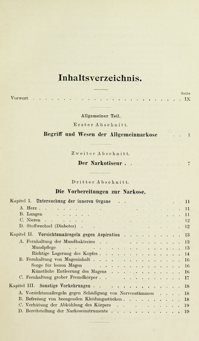 Inhaltsverzeichnis. Seite Vorwort IX Allgemeiner Teil. Erster Abschnitt. Begriff und Wesen der Allgemeinnarko.se Zweiter Abschnitt. Der Narkotiseur . Dritter Abschnitt. Die Vorbereitungen zur Narkose. Kapitel I. Untersuchung der inneren Organe . . .11 A. Herz ...... . . .11 B. Lungen ... 11 C. Nieren ...... . 12 D. Stoffwechsel (Diabetes) . . . . .12 Kapitel II. Vorsichtsmaßregeln gegen Aspiration 13 A. Fernhaltung der Mundbakterien . . 13 Mundpflege ... . . . . . . 13 Richtige Lagerung des Kopfes 14 B. Fernhaltung von Mageninhalt .... 10 Sorge für leeren Magen IC Künstliche Entleerung des Magens ... IG C. Fernhaltung grober Fremdkörper . . 17 Kapitel III. Sonstige Vorkehrungen IS A. Vorsichtsmaßregeln gegen Schädigung von Nervenstämmen .... 18 B. Befreiung von beengenden Kleidungsstücken 18 C. Verhütung der Abkühlung des Körpers . . . 19 D. Bereitstellung der Narkoseinstrumente 19