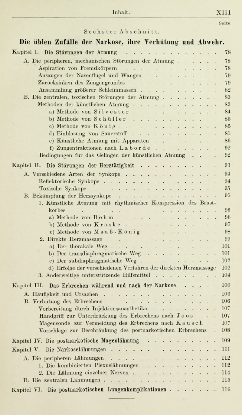 Seite Sechster Abschnitt. des Brust Die üblen Zufälle der Narkose, ihre Verhütung und Abwehr. Kapitel I. Die Störungen der Atmung ....... A. Die peripheren, mechanischen Störungen der Atmung Aspiration von Fremdkörpern . . Ansaugen der Nasenflügel und Wangen Zurücksinken des Zungengrundes Ansammlung größerer Schleimmassen . . . B. Die zentralen, toxischen Störungen der Atmung • Methoden der künstlichen Atmung .... a) Methode von Silvester . . b) Methode von Schüller c) Methode von König ... d) Einblasung von Sauerstoff e) Künstliche Atmung mit Apparaten . . f) Zungentraktionen nach L a b o r d e . Bedingungen für das Gelingen der künstlichen Atmung Kapitel II. Die Störungen der Herztätigkeit A. Verschiedene Arten der Synkope ..... Reflektorische Synkope . Toxische Synkope .... B. Bekämpfung der Herzsynkope . ... ... 1. Künstliche Atmung mit rhythmischer Kompression korbes . . . ... a) Methode von Böhm . . b) Methode von K r a s k e . . . c) Methode von Maaß-König . . . 2. Direkte Herzmassage . .... ... a) Der thorakale Weg . , . . . b) Der transdiaphragmatische Weg ... . . . . c) Der subdiaphragmatische Weg . .... d) Erfolge der verschiedenen Verfahren der direkten Herzmassage 3. Anderweitige unterstützende Hilfsmittel . . Kapitel III. Das Erbrechen während und nach der Narkose . . - 106 A. Häufigkeit und Ursachen . 10(5 B. Verhütung des Erbrechens . . . 106 Vorbereitung durch Injektionsanästhctika . .... 107 Handgriff zur Unterdrückung des Erbrechens nach J o o s . . . 107 Magensonde zur Vermeidung des Erbrechens nach Kalisch 107 Vorschläge zur Beschränkung des postnarkotischen Erbrechens 108 Kapitel IV. Die postnarkotische Magenlähmung 109 Kapitel V. Die Narkoselähmungen 111 A. Die peripheren Lähmungen .... , 112 1. Die kombinierten Plexuslähmungen . . 112 2. Die Lähmung einzelner Nerven . 114 B. Die zentralen Lähmungen .... 115 Kapitel VI. Die postnarkotischen Lungenkomplikationen 116 78 78 78 79 79 82 83 83 84 85 85 85 86 92 92 93 94 94 95 95 96 96 97 98 99 101 101 102 102 104