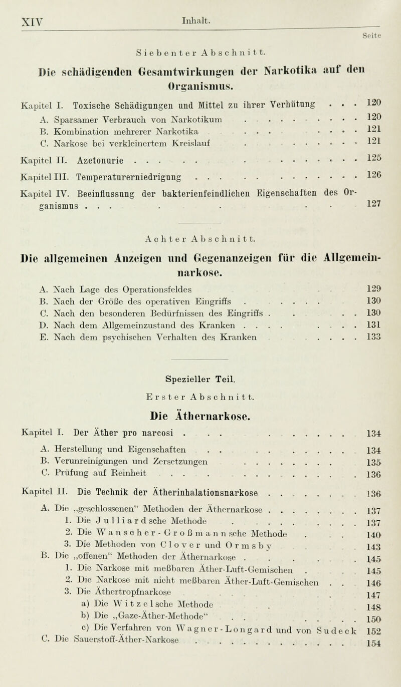 Srite Siebenter Abschnitt. Die schädigenden Gesamtwirkungen der Narkotika auf den Organismus. Kapitel I. Toxische Schädigungen und Mittel zn ihrer Verhütung ... 120 A. Sparsamer Verbrauch von Narkotikum . ... .... 140 B. Kombination mehrerer Narkotika ... .... 121 C. Narkose bei verkleinertem Kreislauf . ...... 1-1 Kapitel II. Azetonurie ... . . . ....... 125 Kapitel III. Temperaturerniedrigung ... . . • • 126 Kapitel IV. Beeinflussung der bakterienfeindlichen Eigenschaften des Or- ganismus ... . . • • 127 Achter Abschnitt. Die allgemeinen Anzeigen und Gegenanzeigen für die Allgemein- narkose. A. Nach Lage des Operationsfeldes B. Nach der Größe des operativen Eingriffs C. Nach den besonderen Bedürfnissen des Eingriffs D. Nach dem Allgemeinzustand des Kranken . E. Nach dem psychischen Verhalten des Kranken 129 130 130 131 133 Spezieller Teil. Erster Abschnitt. Die Äthernarkose. Kapitel I. Der Äther pro narcosi . . . A. Herstellung und Eigenschaften . . B. Verunreinigungen und Zersetzungen . . C. Prüfung auf Reinheit . . . . . Kapitel IL Die Technik der Ätherinhalationsnarkose Die „geschlossenen Methoden der Äthernarkose . . 1. Die Juli iard sehe Methode . . . 2. Die Wanscher-Großman n sehe Methode 3. Die Methoden von C 1 o v e r und O r m s b y Die „offenen Methoden der Äthernarkose .... 1. Die Narkose mit meßbaren Äther-Luft-Gemischen . 2. Die Narkose mit nicht meßbaren Äther-Luft-Gemischen 3. Die Äthertropfnarkose a) Die W i t z e 1 sehe Methode b) Die „Gaze-Äther-Methode c) Die Verfahren von Wagner-Longard und von Sud Die Sauerstoff-Äther-Narkose eck 134 134 135 136 136 137 137 140 143 145 145 146 147 148 150 152 154